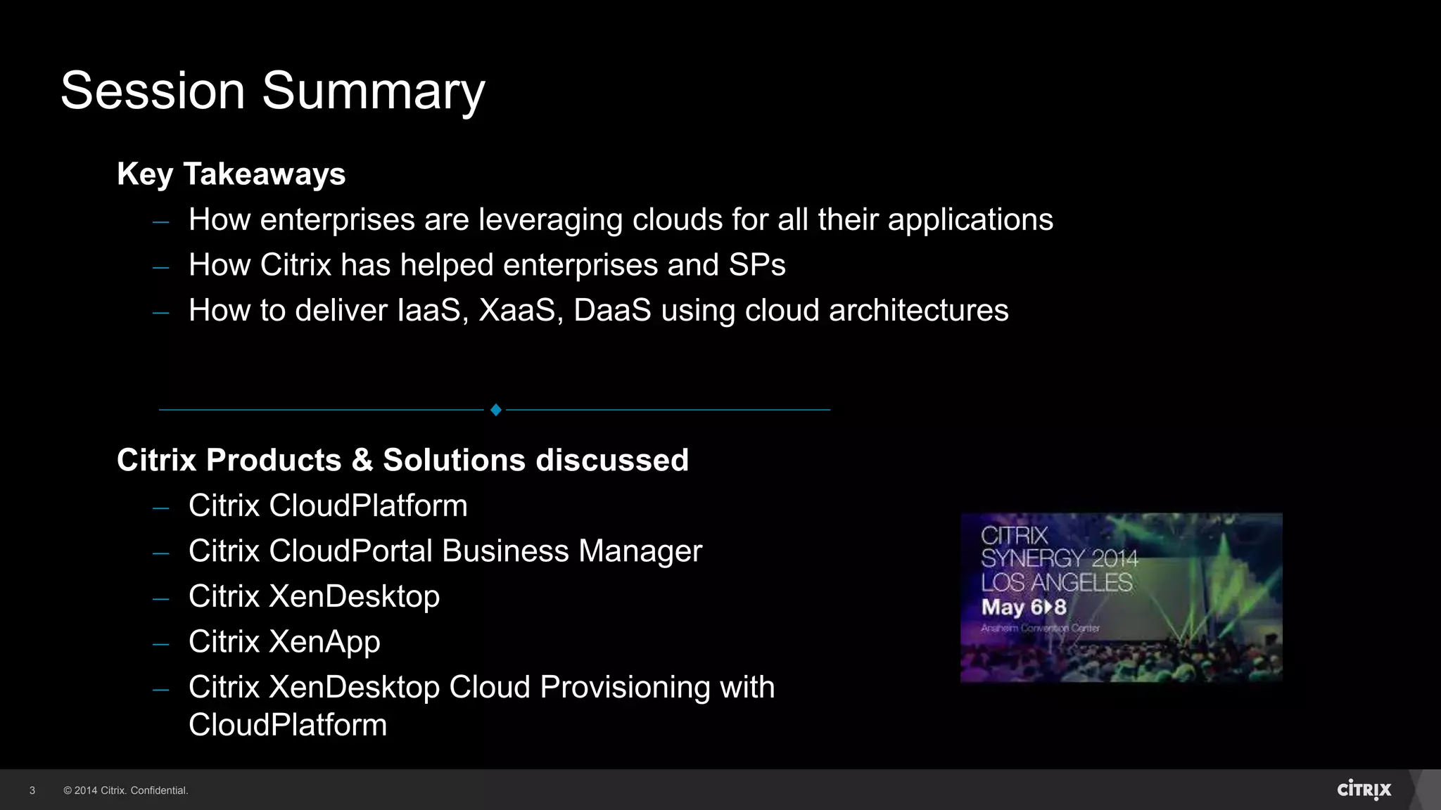 © 2014 Citrix. Confidential.3
Citrix Products & Solutions discussed
– Citrix CloudPlatform
– Citrix CloudPortal Business Manager
– Citrix XenDesktop
– Citrix XenApp
– Citrix XenDesktop Cloud Provisioning with
CloudPlatform
Key Takeaways
– How enterprises are leveraging clouds for all their applications
– How Citrix has helped enterprises and SPs
– How to deliver IaaS, XaaS, DaaS using cloud architectures
Session Summary
 