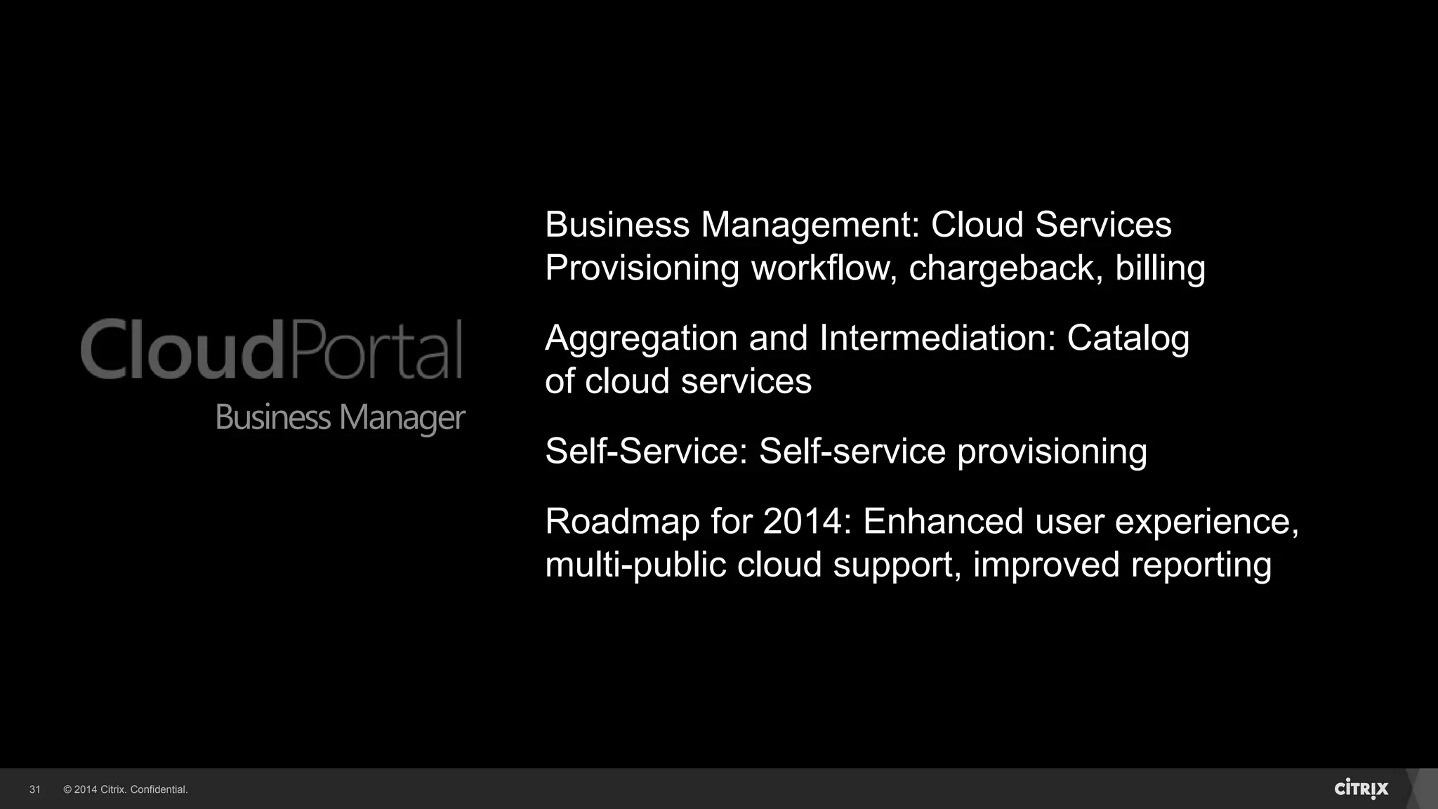 © 2014 Citrix. Confidential.31
Business Manager
Business Management: Cloud Services
Provisioning workflow, chargeback, billing
Aggregation and Intermediation: Catalog
of cloud services
Self-Service: Self-service provisioning
Roadmap for 2014: Enhanced user experience,
multi-public cloud support, improved reporting
 