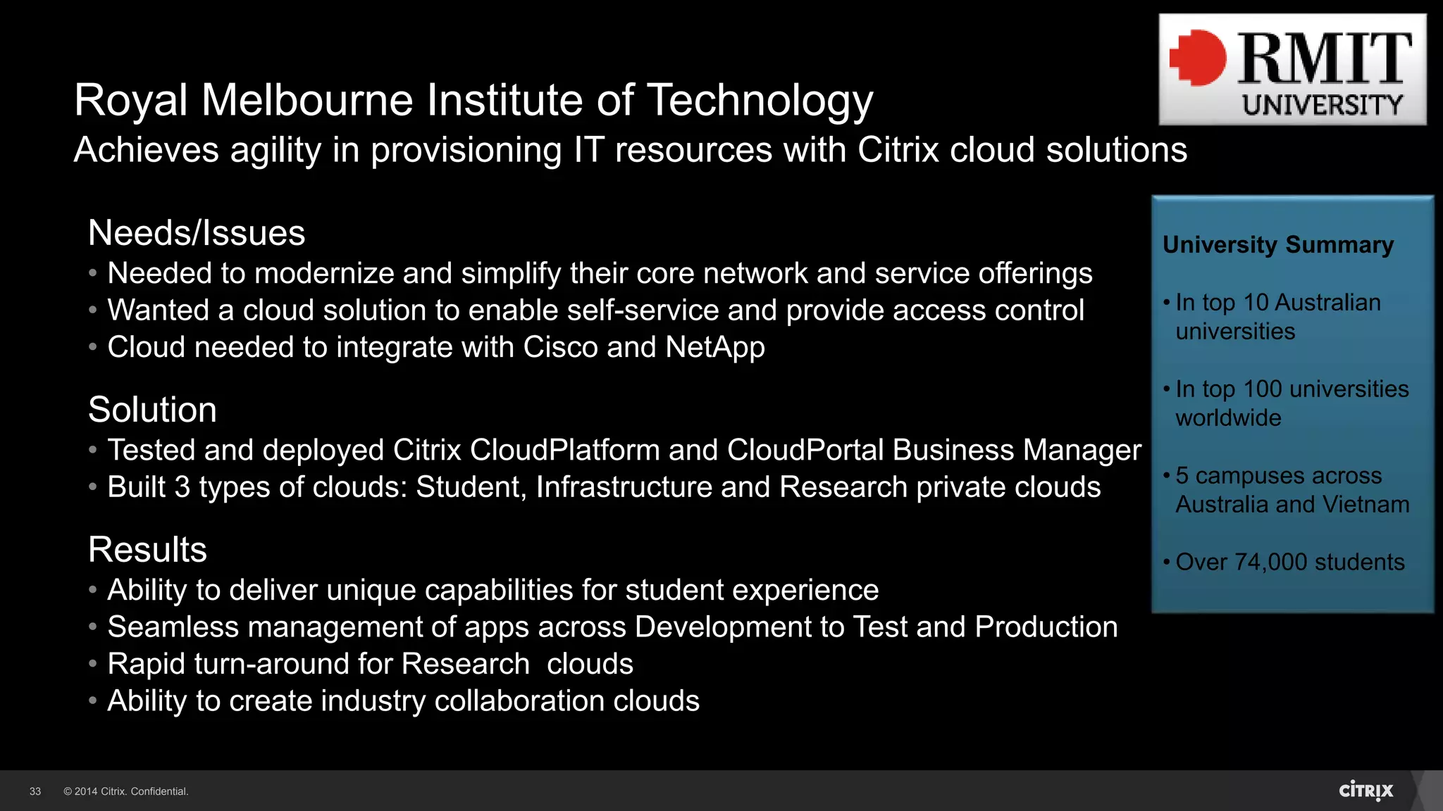 © 2014 Citrix. Confidential.33
Royal Melbourne Institute of Technology
Achieves agility in provisioning IT resources with Citrix cloud solutions
Needs/Issues
• Needed to modernize and simplify their core network and service offerings
• Wanted a cloud solution to enable self-service and provide access control
• Cloud needed to integrate with Cisco and NetApp
Solution
• Tested and deployed Citrix CloudPlatform and CloudPortal Business Manager
• Built 3 types of clouds: Student, Infrastructure and Research private clouds
Results
• Ability to deliver unique capabilities for student experience
• Seamless management of apps across Development to Test and Production
• Rapid turn-around for Research clouds
• Ability to create industry collaboration clouds
University Summary
• In top 10 Australian
universities
• In top 100 universities
worldwide
• 5 campuses across
Australia and Vietnam
• Over 74,000 students
 