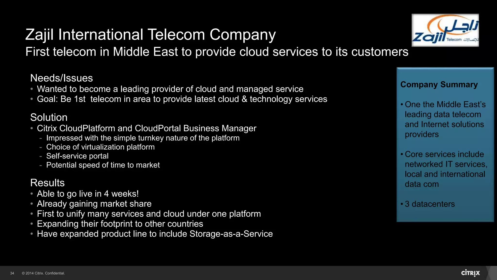 © 2014 Citrix. Confidential.34
Zajil International Telecom Company
First telecom in Middle East to provide cloud services to its customers
Needs/Issues
• Wanted to become a leading provider of cloud and managed service
• Goal: Be 1st telecom in area to provide latest cloud & technology services
Solution
• Citrix CloudPlatform and CloudPortal Business Manager
- Impressed with the simple turnkey nature of the platform
- Choice of virtualization platform
- Self-service portal
- Potential speed of time to market
Results
• Able to go live in 4 weeks!
• Already gaining market share
• First to unify many services and cloud under one platform
• Expanding their footprint to other countries
• Have expanded product line to include Storage-as-a-Service
Company Summary
• One the Middle East’s
leading data telecom
and Internet solutions
providers
• Core services include
networked IT services,
local and international
data com
• 3 datacenters
 