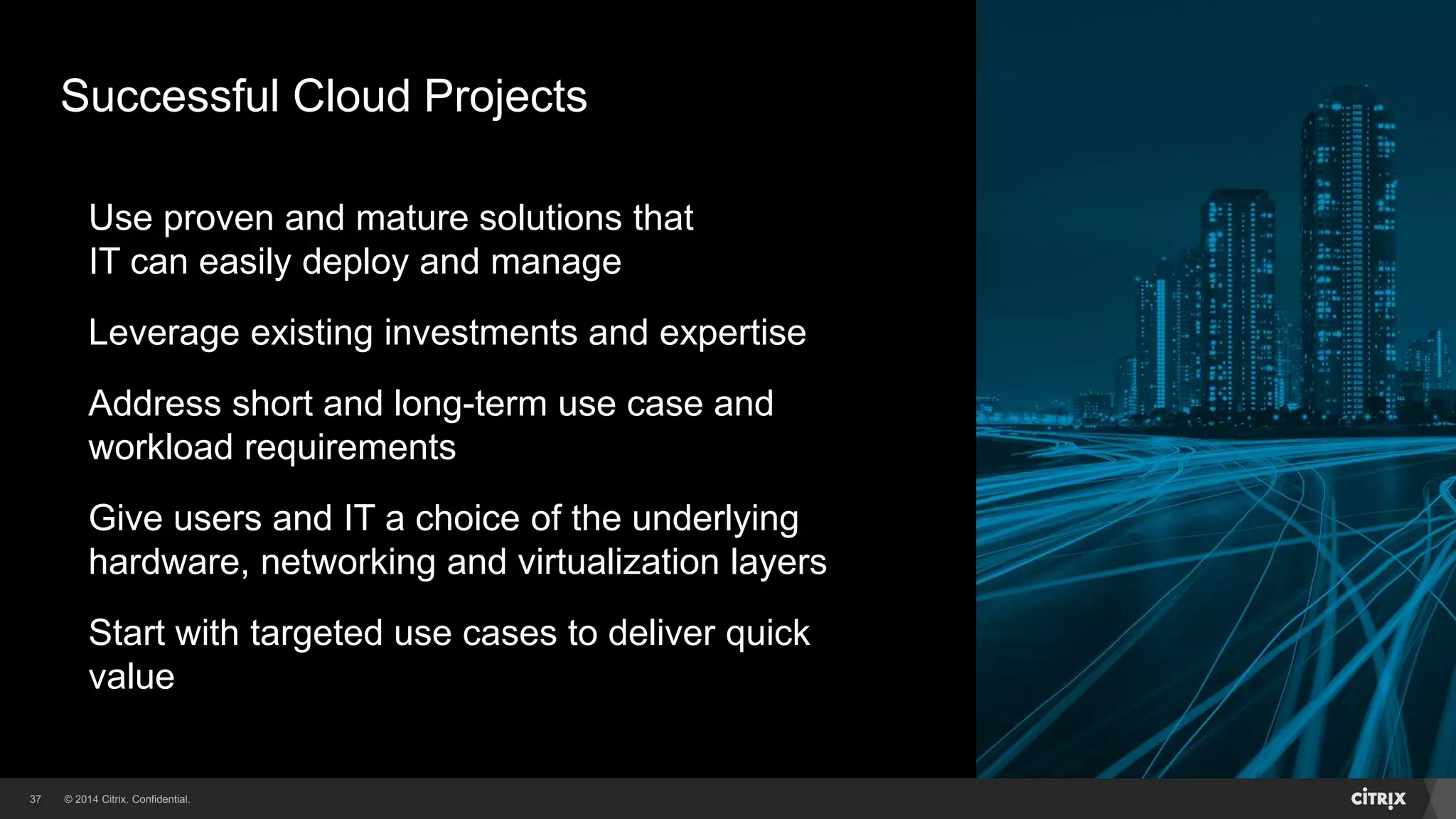© 2014 Citrix. Confidential.37
Use proven and mature solutions that
IT can easily deploy and manage
Leverage existing investments and expertise
Address short and long-term use case and
workload requirements
Give users and IT a choice of the underlying
hardware, networking and virtualization layers
Start with targeted use cases to deliver quick
value
Successful Cloud Projects
 
