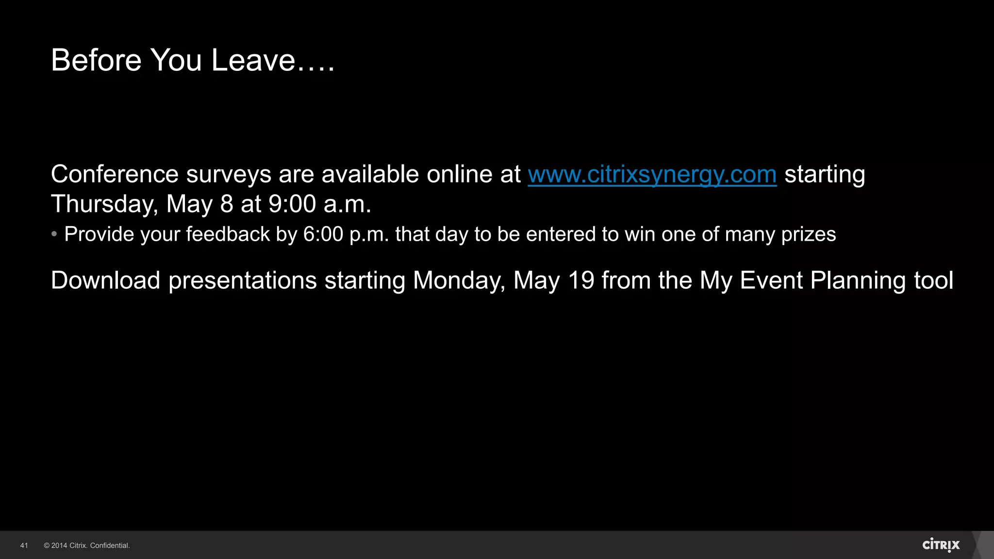 © 2014 Citrix. Confidential.41
Before You Leave….
Conference surveys are available online at www.citrixsynergy.com starting
Thursday, May 8 at 9:00 a.m.
• Provide your feedback by 6:00 p.m. that day to be entered to win one of many prizes
Download presentations starting Monday, May 19 from the My Event Planning tool
 