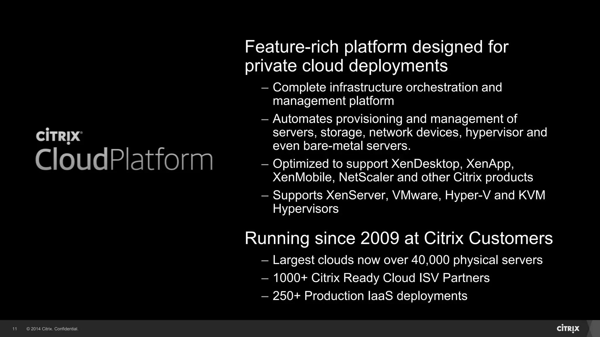© 2014 Citrix. Confidential.11
Feature-rich platform designed for
private cloud deployments
– Complete infrastructure orchestration and
management platform
– Automates provisioning and management of
servers, storage, network devices, hypervisor and
even bare-metal servers.
– Optimized to support XenDesktop, XenApp,
XenMobile, NetScaler and other Citrix products
– Supports XenServer, VMware, Hyper-V and KVM
Hypervisors
Running since 2009 at Citrix Customers
– Largest clouds now over 40,000 physical servers
– 1000+ Citrix Ready Cloud ISV Partners
– 250+ Production IaaS deployments
 