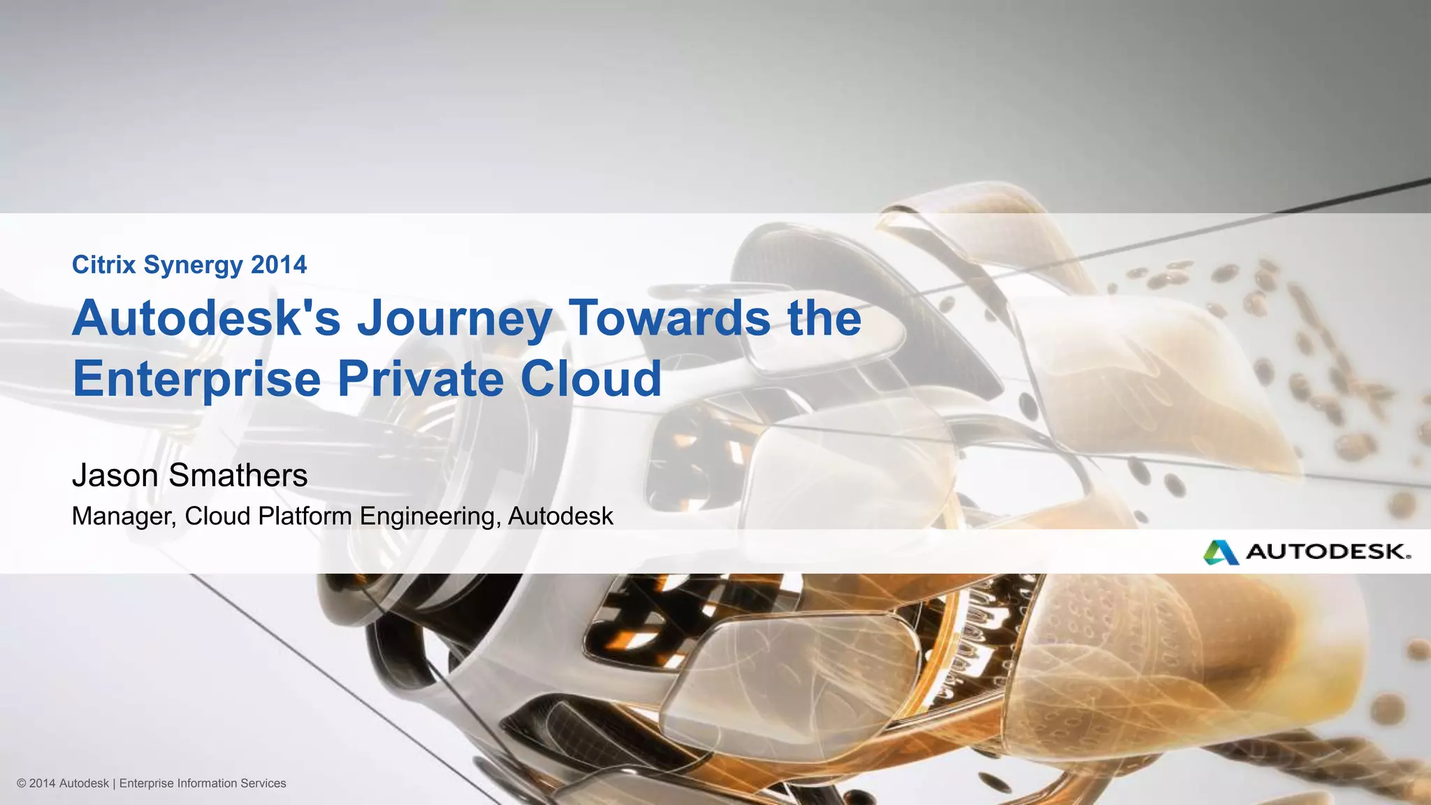 © 2014 Autodesk | Enterprise Information Services
Autodesk's Journey Towards the
Enterprise Private Cloud
Jason Smathers
Manager, Cloud Platform Engineering, Autodesk
Citrix Synergy 2014
 