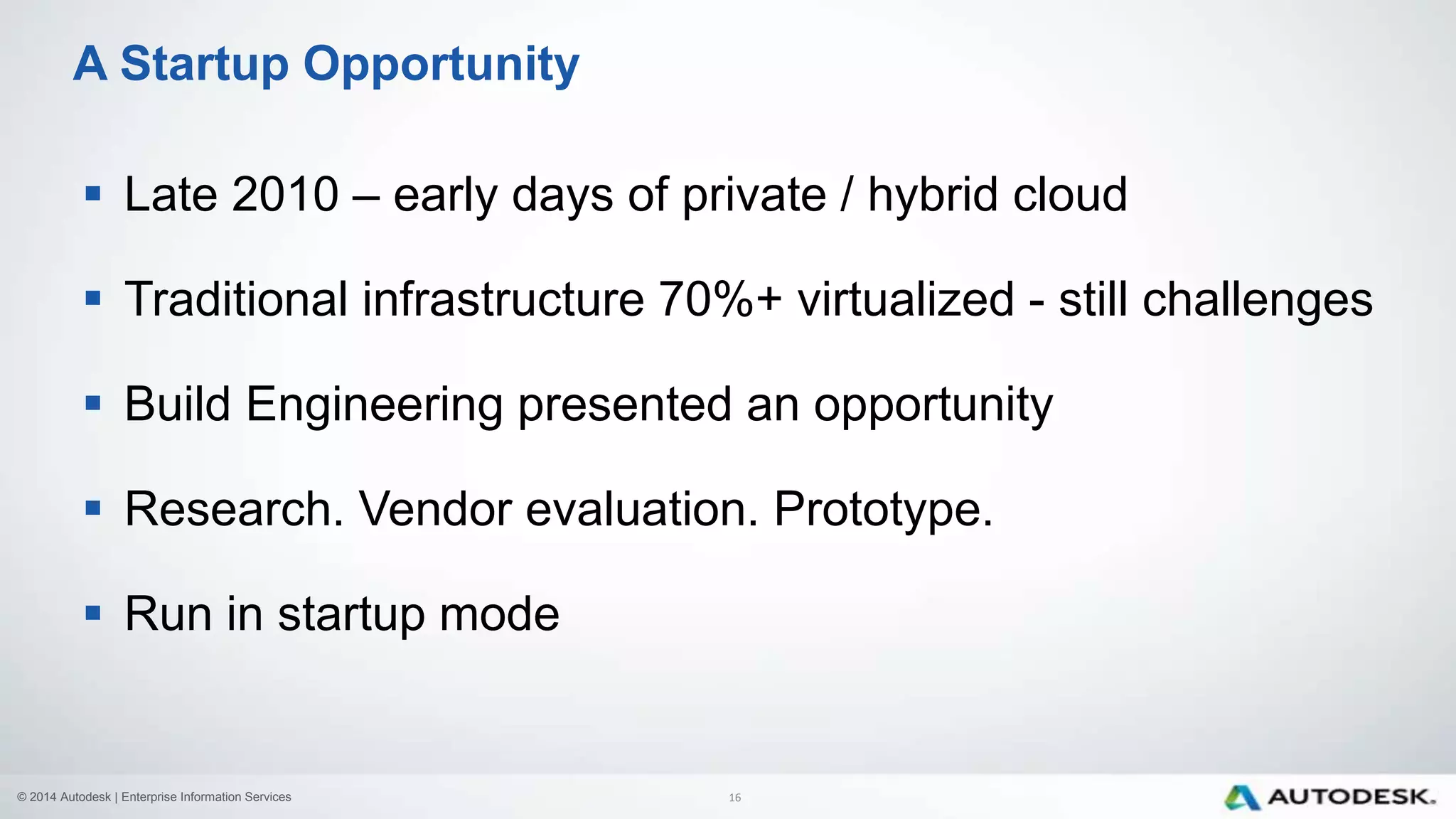 © 2014 Autodesk | Enterprise Information Services
 Late 2010 – early days of private / hybrid cloud
 Traditional infrastructure 70%+ virtualized - still challenges
 Build Engineering presented an opportunity
 Research. Vendor evaluation. Prototype.
 Run in startup mode
A Startup Opportunity
16
 