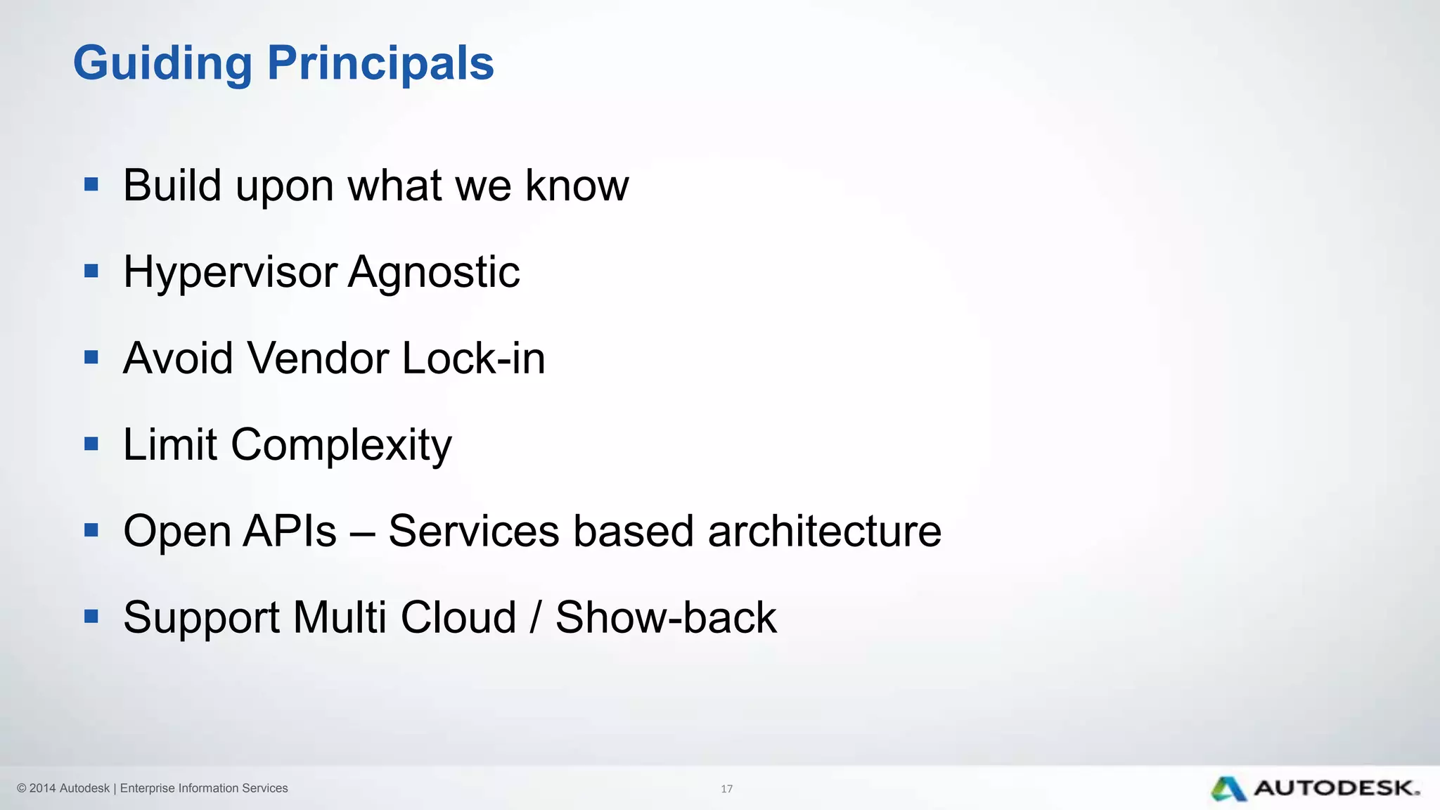 © 2014 Autodesk | Enterprise Information Services
 Build upon what we know
 Hypervisor Agnostic
 Avoid Vendor Lock-in
 Limit Complexity
 Open APIs – Services based architecture
 Support Multi Cloud / Show-back
Guiding Principals
17
 