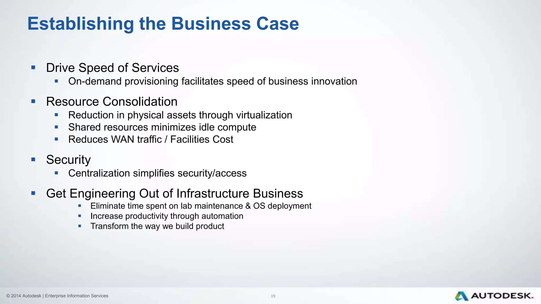 © 2014 Autodesk | Enterprise Information Services
 Drive Speed of Services
 On-demand provisioning facilitates speed of business innovation
 Resource Consolidation
 Reduction in physical assets through virtualization
 Shared resources minimizes idle compute
 Reduces WAN traffic / Facilities Cost
 Security
 Centralization simplifies security/access
 Get Engineering Out of Infrastructure Business
 Eliminate time spent on lab maintenance & OS deployment
 Increase productivity through automation
 Transform the way we build product
Establishing the Business Case
19
 