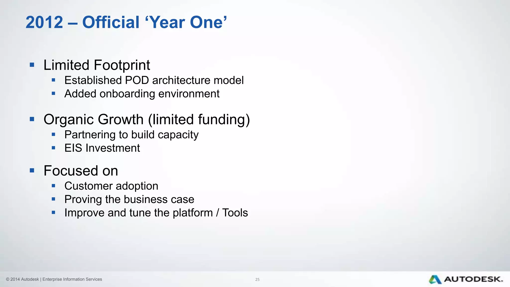 © 2014 Autodesk | Enterprise Information Services
 Limited Footprint
 Established POD architecture model
 Added onboarding environment
 Organic Growth (limited funding)
 Partnering to build capacity
 EIS Investment
 Focused on
 Customer adoption
 Proving the business case
 Improve and tune the platform / Tools
2012 – Official ‘Year One’
25
 