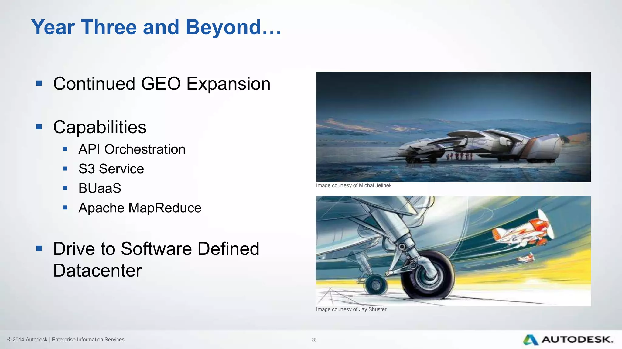 © 2014 Autodesk | Enterprise Information Services
Year Three and Beyond…
Image courtesy of Michal Jelinek
 Continued GEO Expansion
 Capabilities
 API Orchestration
 S3 Service
 BUaaS
 Apache MapReduce
 Drive to Software Defined
Datacenter
Image courtesy of Jay Shuster
28
 