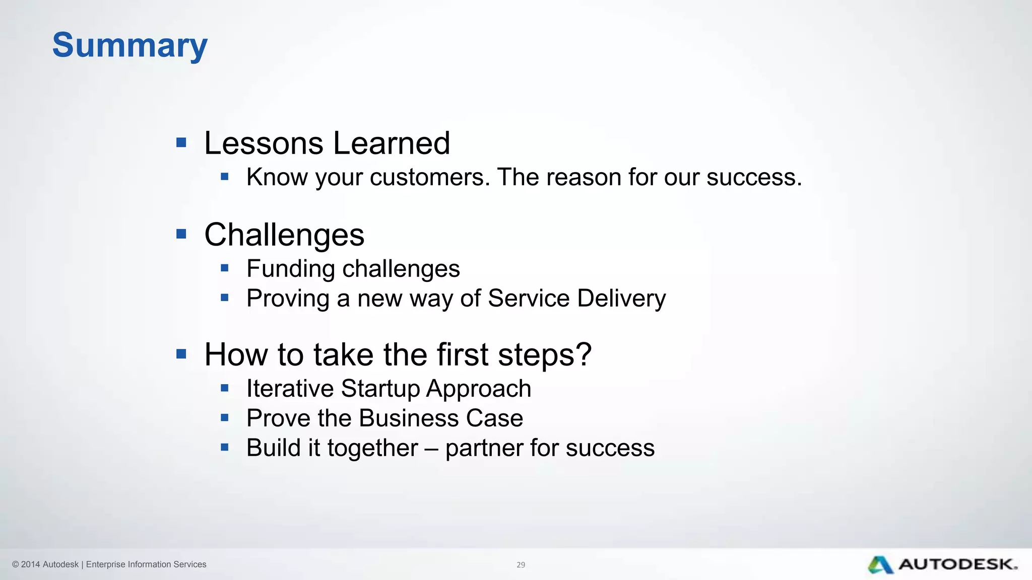 © 2014 Autodesk | Enterprise Information Services
 Lessons Learned
 Know your customers. The reason for our success.
 Challenges
 Funding challenges
 Proving a new way of Service Delivery
 How to take the first steps?
 Iterative Startup Approach
 Prove the Business Case
 Build it together – partner for success
Summary
29
 
