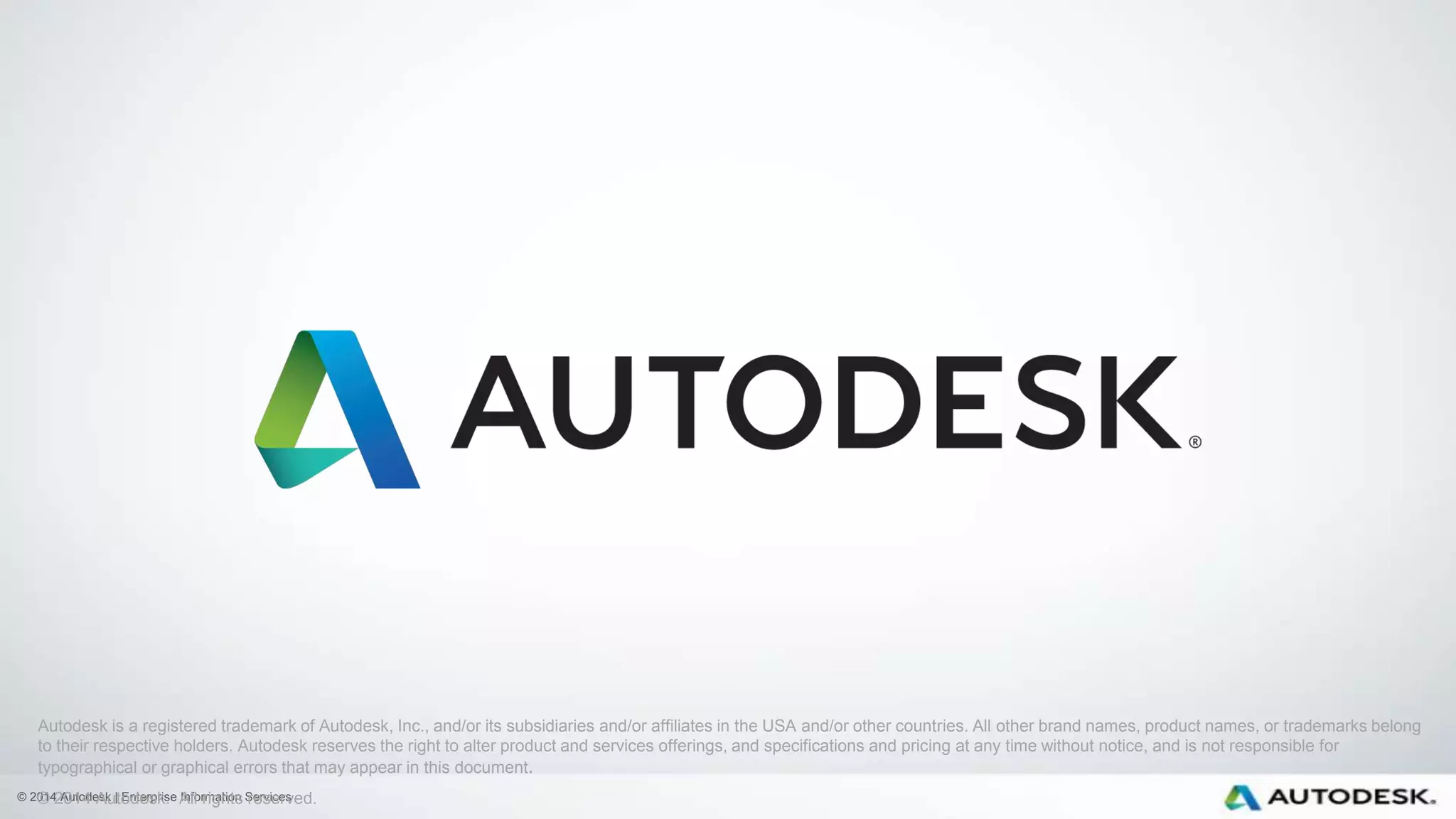 © 2014 Autodesk | Enterprise Information Services
Autodesk is a registered trademark of Autodesk, Inc., and/or its subsidiaries and/or affiliates in the USA and/or other countries. All other brand names, product names, or trademarks belong
to their respective holders. Autodesk reserves the right to alter product and services offerings, and specifications and pricing at any time without notice, and is not responsible for
typographical or graphical errors that may appear in this document.
© 2014 Autodesk. All rights reserved.
 