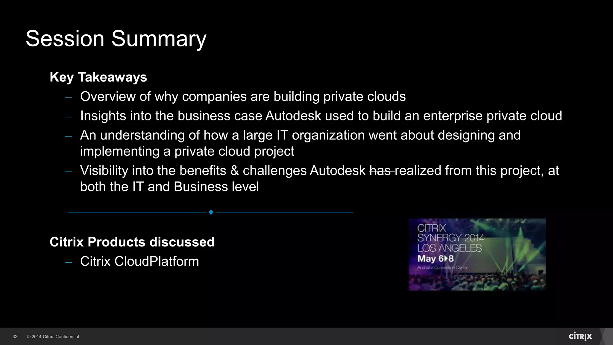 © 2014 Citrix. Confidential.32
Citrix Products discussed
– Citrix CloudPlatform
Key Takeaways
– Overview of why companies are building private clouds
– Insights into the business case Autodesk used to build an enterprise private cloud
– An understanding of how a large IT organization went about designing and
implementing a private cloud project
– Visibility into the benefits & challenges Autodesk has realized from this project, at
both the IT and Business level
Session Summary
 