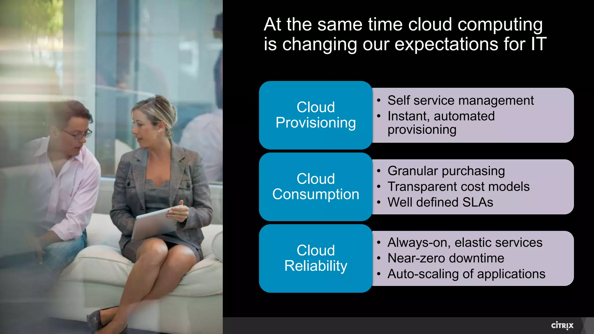 © 2014 Citrix. Confidential.4
At the same time cloud computing
is changing our expectations for IT
• Self service management
• Instant, automated
provisioning
Cloud
Provisioning
• Granular purchasing
• Transparent cost models
• Well defined SLAs
Cloud
Consumption
• Always-on, elastic services
• Near-zero downtime
• Auto-scaling of applications
Cloud
Reliability
 
