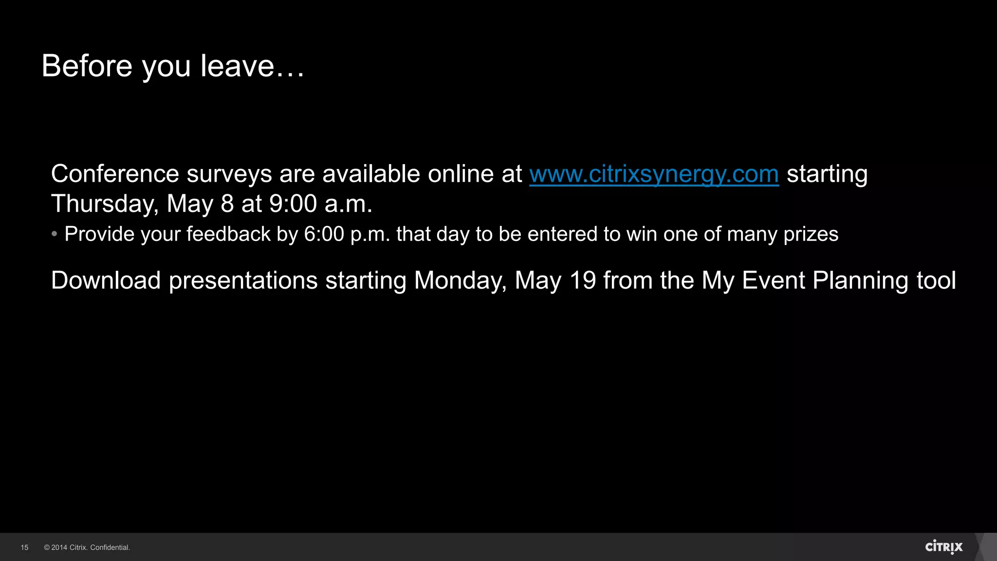 © 2014 Citrix. Confidential.15
Before you leave…
Conference surveys are available online at www.citrixsynergy.com starting
Thursday, May 8 at 9:00 a.m.
• Provide your feedback by 6:00 p.m. that day to be entered to win one of many prizes
Download presentations starting Monday, May 19 from the My Event Planning tool
 