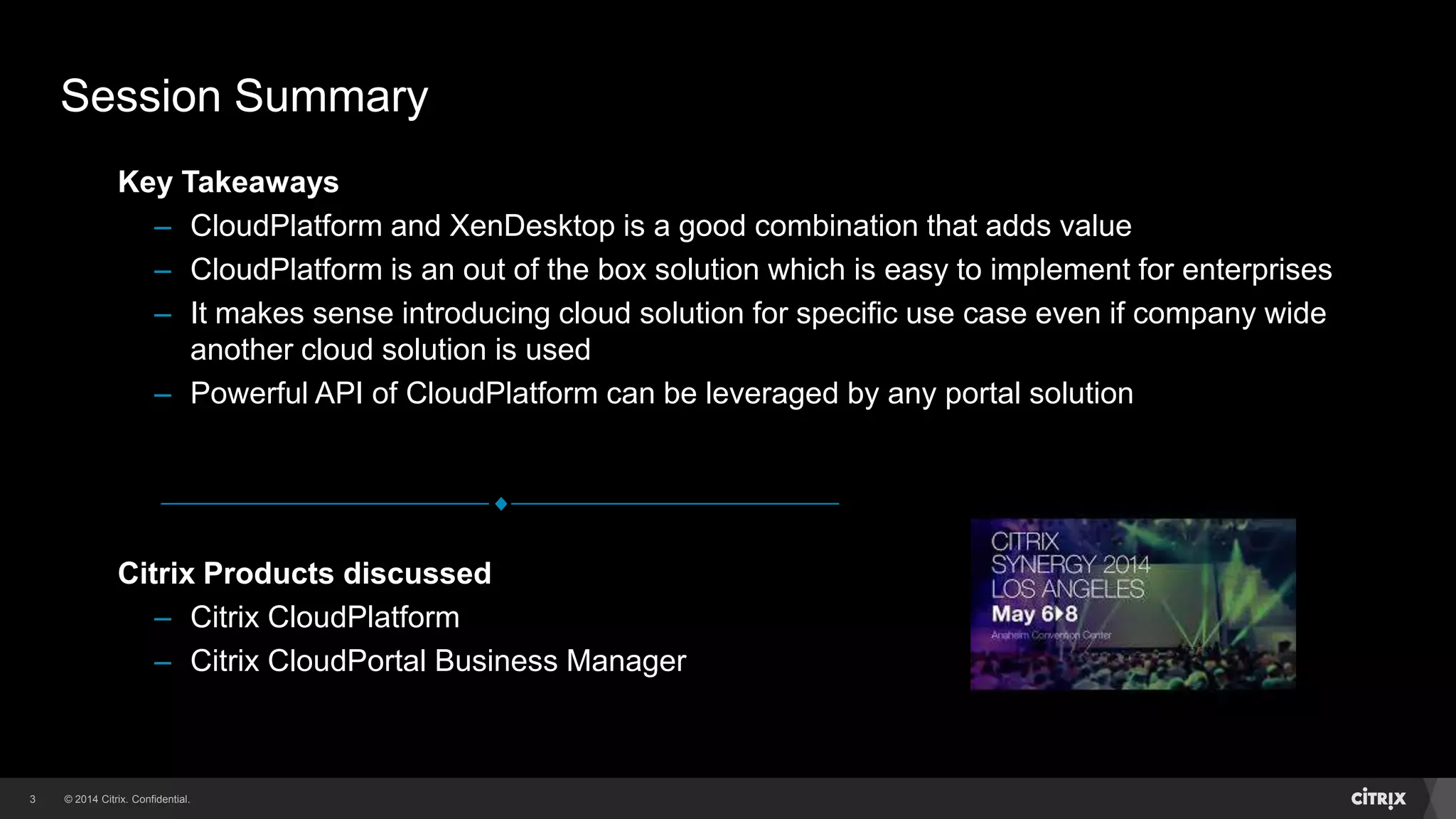 © 2014 Citrix. Confidential.3
Citrix Products discussed
– Citrix CloudPlatform
– Citrix CloudPortal Business Manager
Key Takeaways
– CloudPlatform and XenDesktop is a good combination that adds value
– CloudPlatform is an out of the box solution which is easy to implement for enterprises
– It makes sense introducing cloud solution for specific use case even if company wide
another cloud solution is used
– Powerful API of CloudPlatform can be leveraged by any portal solution
Session Summary
 