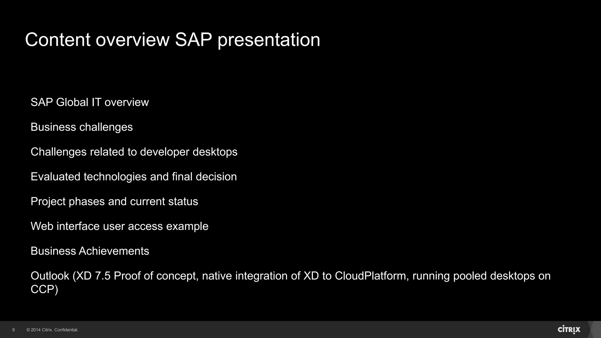 © 2014 Citrix. Confidential.9
Content overview SAP presentation
SAP Global IT overview
Business challenges
Challenges related to developer desktops
Evaluated technologies and final decision
Project phases and current status
Web interface user access example
Business Achievements
Outlook (XD 7.5 Proof of concept, native integration of XD to CloudPlatform, running pooled desktops on
CCP)
 