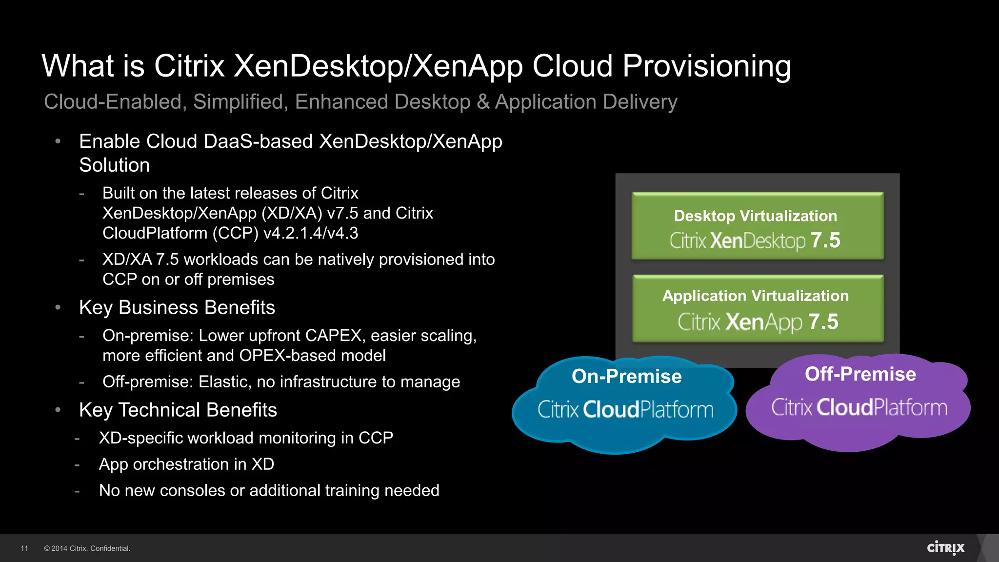 © 2014 Citrix. Confidential.11
What is Citrix XenDesktop/XenApp Cloud Provisioning
Desktop Virtualization
7.5
Application Virtualization
7.5
Off-PremiseOn-Premise
• Enable Cloud DaaS-based XenDesktop/XenApp
Solution
- Built on the latest releases of Citrix
XenDesktop/XenApp (XD/XA) v7.5 and Citrix
CloudPlatform (CCP) v4.2.1.4/v4.3
- XD/XA 7.5 workloads can be natively provisioned into
CCP on or off premises
• Key Business Benefits
- On-premise: Lower upfront CAPEX, easier scaling,
more efficient and OPEX-based model
- Off-premise: Elastic, no infrastructure to manage
• Key Technical Benefits
- XD-specific workload monitoring in CCP
- App orchestration in XD
- No new consoles or additional training needed
Cloud-Enabled, Simplified, Enhanced Desktop & Application Delivery
 