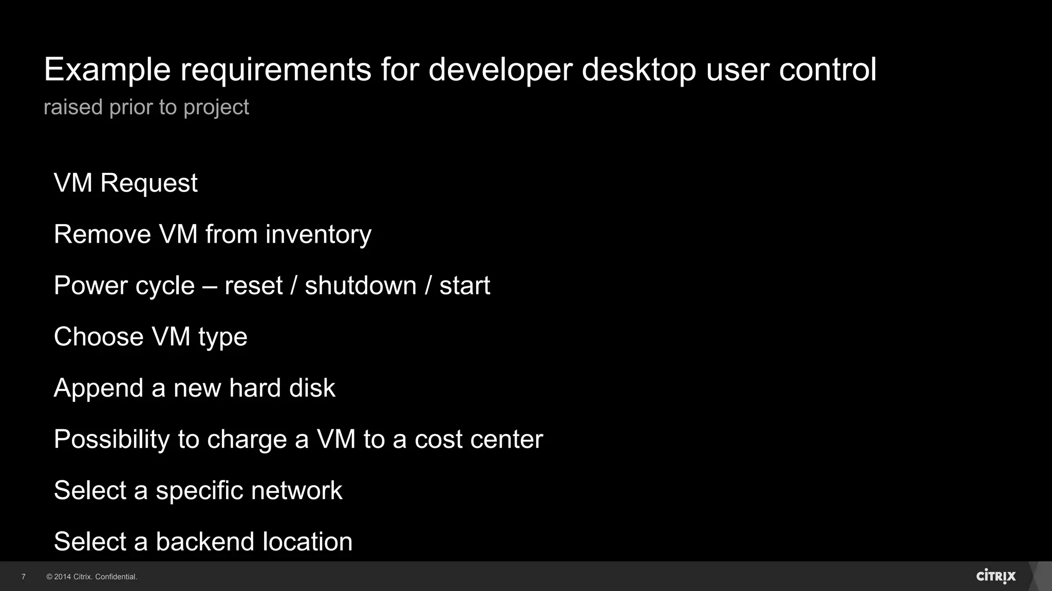 © 2014 Citrix. Confidential.7
Example requirements for developer desktop user control
raised prior to project
VM Request
Remove VM from inventory
Power cycle – reset / shutdown / start
Choose VM type
Append a new hard disk
Possibility to charge a VM to a cost center
Select a specific network
Select a backend location
 