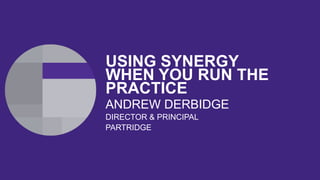USING SYNERGY WHEN
YOU RUN THE
PRACTICE
ANDREW DERBIDGE
DIRECTOR & PRINCIPAL
PARTRIDGE
 