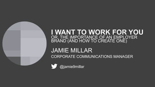 I WANT TO WORK FOR YOU
OR, THE IMPORTANCE OF AN EMPLOYER
BRAND (AND HOW TO CREATE ONE)
JAMIE MILLAR
CORPORATE COMMUNICATIONS MANAGER
@jamie9millar
 