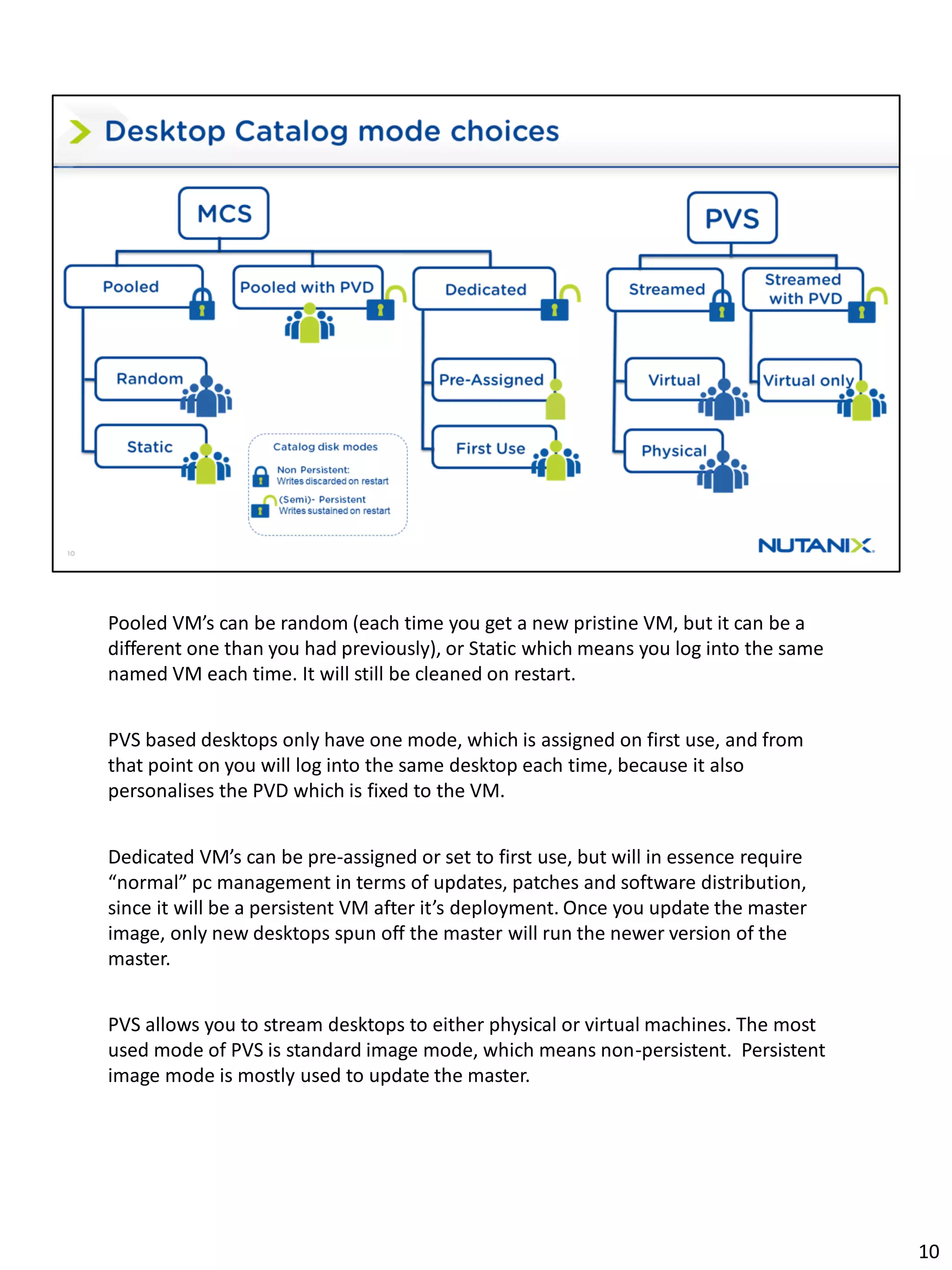 Pooled VM’s can be random (each time you get a new pristine VM, but it can be a
different one than you had previously), or Static which means you log into the same
named VM each time. It will still be cleaned on restart.
PVS based desktops only have one mode, which is assigned on first use, and from
that point on you will log into the same desktop each time, because it also
personalises the PVD which is fixed to the VM.
Dedicated VM’s can be pre-assigned or set to first use, but will in essence require
“normal” pc management in terms of updates, patches and software distribution,
since it will be a persistent VM after it’s deployment. Once you update the master
image, only new desktops spun off the master will run the newer version of the
master.
PVS allows you to stream desktops to either physical or virtual machines. The most
used mode of PVS is standard image mode, which means non-persistent. Persistent
image mode is mostly used to update the master.
10
 