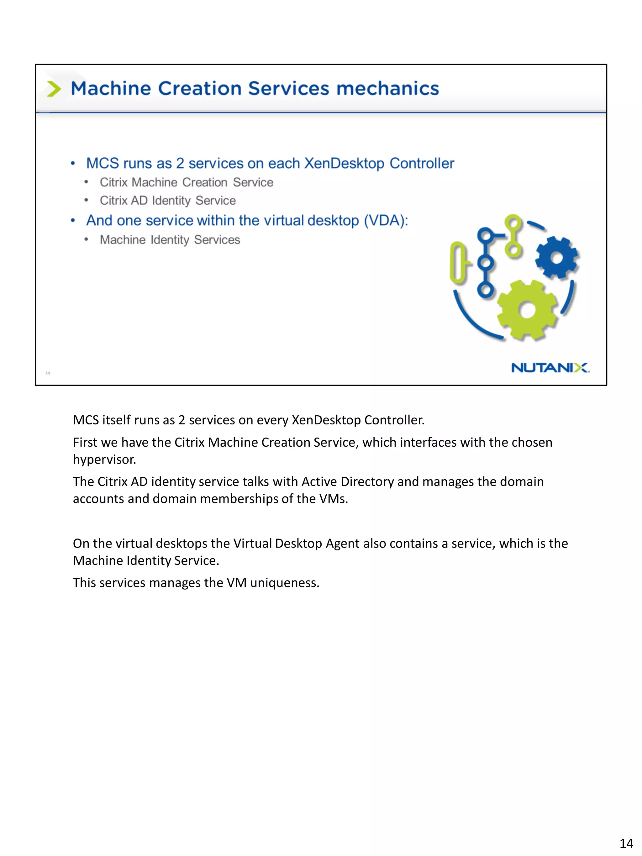 MCS itself runs as 2 services on every XenDesktop Controller.
First we have the Citrix Machine Creation Service, which interfaces with the chosen
hypervisor.
The Citrix AD identity service talks with Active Directory and manages the domain
accounts and domain memberships of the VMs.
On the virtual desktops the Virtual Desktop Agent also contains a service, which is the
Machine Identity Service.
This services manages the VM uniqueness.
14
 