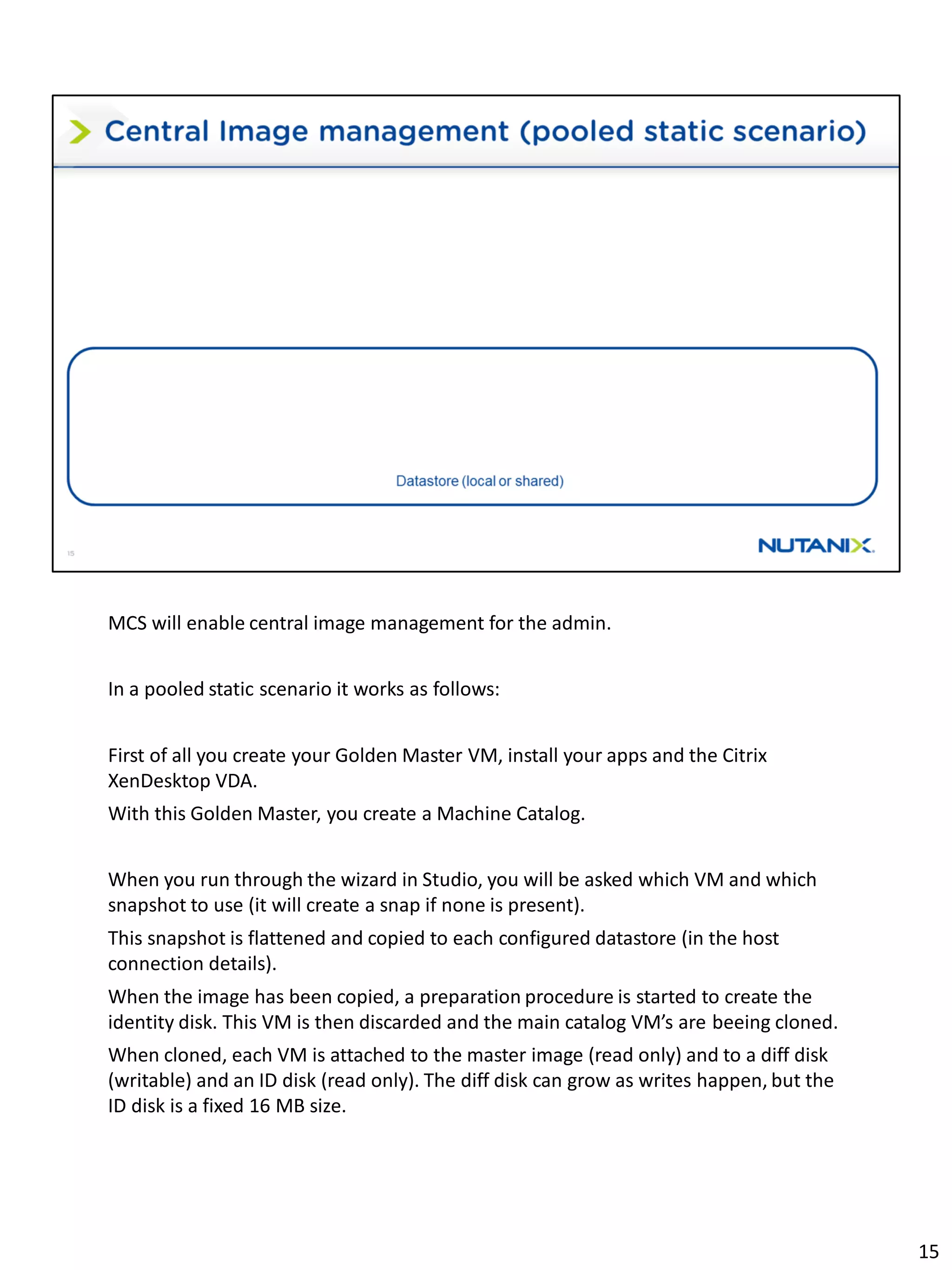 MCS will enable central image management for the admin.
In a pooled static scenario it works as follows:
First of all you create your Golden Master VM, install your apps and the Citrix
XenDesktop VDA.
With this Golden Master, you create a Machine Catalog.
When you run through the wizard in Studio, you will be asked which VM and which
snapshot to use (it will create a snap if none is present).
This snapshot is flattened and copied to each configured datastore (in the host
connection details).
When the image has been copied, a preparation procedure is started to create the
identity disk. This VM is then discarded and the main catalog VM’s are beeing cloned.
When cloned, each VM is attached to the master image (read only) and to a diff disk
(writable) and an ID disk (read only). The diff disk can grow as writes happen, but the
ID disk is a fixed 16 MB size.
15
 