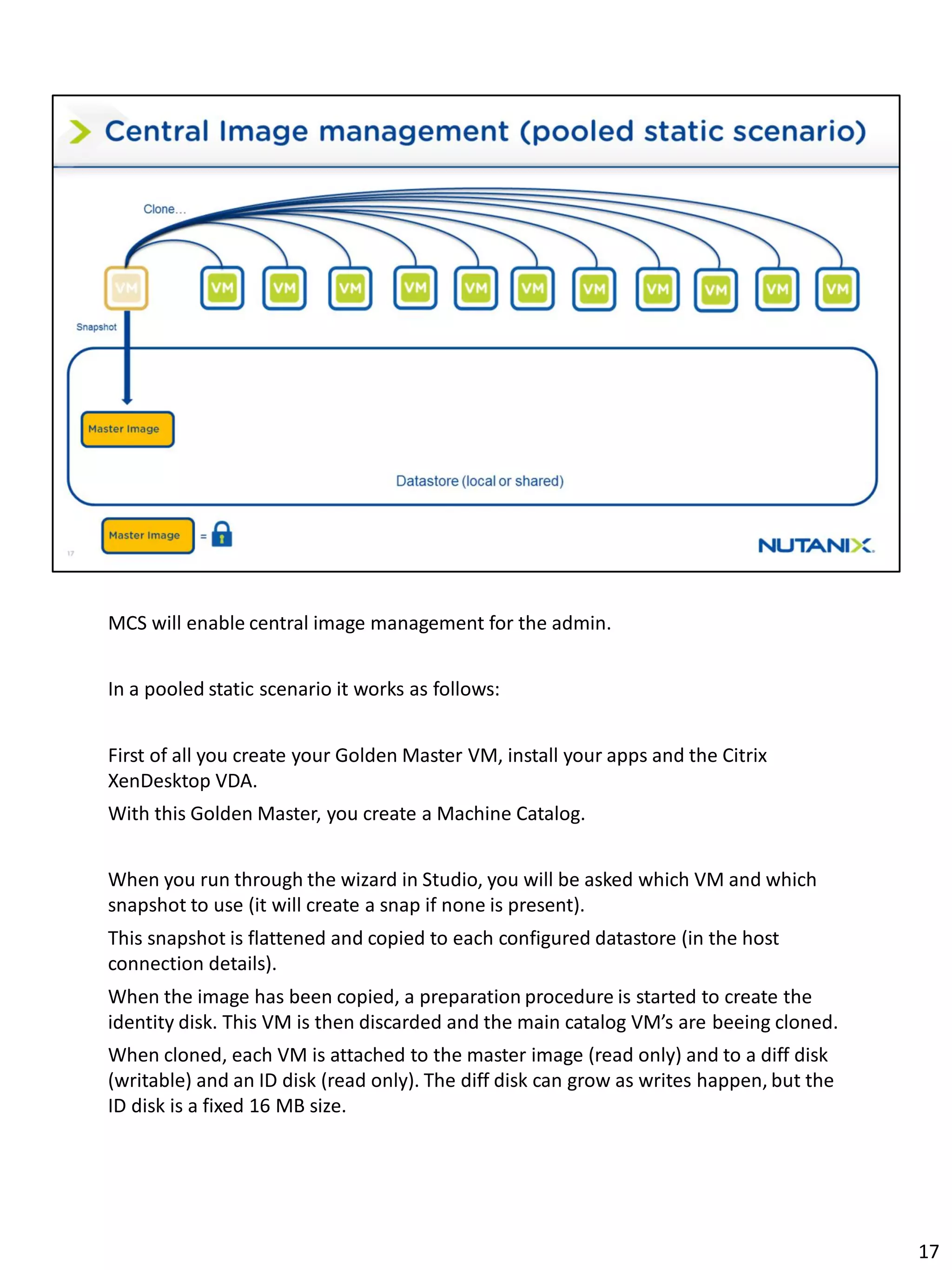 MCS will enable central image management for the admin.
In a pooled static scenario it works as follows:
First of all you create your Golden Master VM, install your apps and the Citrix
XenDesktop VDA.
With this Golden Master, you create a Machine Catalog.
When you run through the wizard in Studio, you will be asked which VM and which
snapshot to use (it will create a snap if none is present).
This snapshot is flattened and copied to each configured datastore (in the host
connection details).
When the image has been copied, a preparation procedure is started to create the
identity disk. This VM is then discarded and the main catalog VM’s are beeing cloned.
When cloned, each VM is attached to the master image (read only) and to a diff disk
(writable) and an ID disk (read only). The diff disk can grow as writes happen, but the
ID disk is a fixed 16 MB size.
17
 