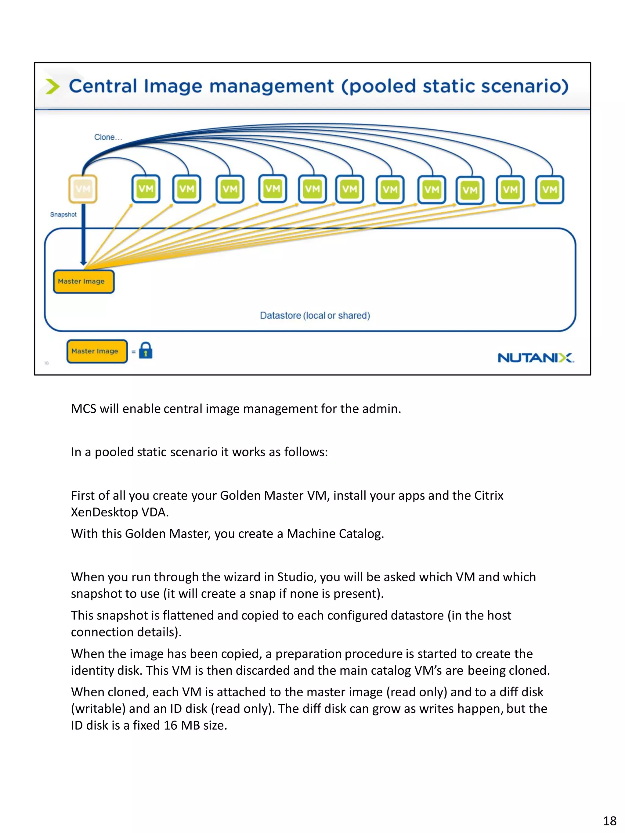 MCS will enable central image management for the admin.
In a pooled static scenario it works as follows:
First of all you create your Golden Master VM, install your apps and the Citrix
XenDesktop VDA.
With this Golden Master, you create a Machine Catalog.
When you run through the wizard in Studio, you will be asked which VM and which
snapshot to use (it will create a snap if none is present).
This snapshot is flattened and copied to each configured datastore (in the host
connection details).
When the image has been copied, a preparation procedure is started to create the
identity disk. This VM is then discarded and the main catalog VM’s are beeing cloned.
When cloned, each VM is attached to the master image (read only) and to a diff disk
(writable) and an ID disk (read only). The diff disk can grow as writes happen, but the
ID disk is a fixed 16 MB size.
18
 