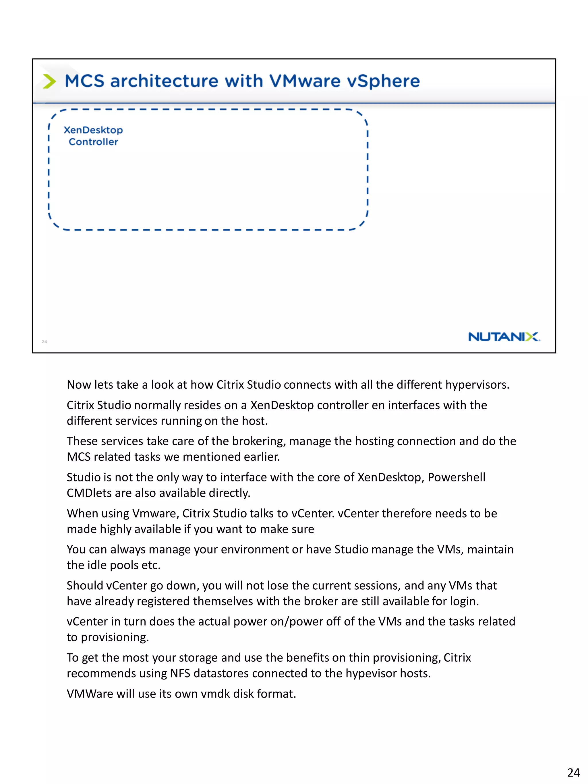 Now lets take a look at how Citrix Studio connects with all the different hypervisors.
Citrix Studio normally resides on a XenDesktop controller en interfaces with the
different services running on the host.
These services take care of the brokering, manage the hosting connection and do the
MCS related tasks we mentioned earlier.
Studio is not the only way to interface with the core of XenDesktop, Powershell
CMDlets are also available directly.
When using Vmware, Citrix Studio talks to vCenter. vCenter therefore needs to be
made highly available if you want to make sure
You can always manage your environment or have Studio manage the VMs, maintain
the idle pools etc.
Should vCenter go down, you will not lose the current sessions, and any VMs that
have already registered themselves with the broker are still available for login.
vCenter in turn does the actual power on/power off of the VMs and the tasks related
to provisioning.
To get the most your storage and use the benefits on thin provisioning, Citrix
recommends using NFS datastores connected to the hypevisor hosts.
VMWare will use its own vmdk disk format.
24
 
