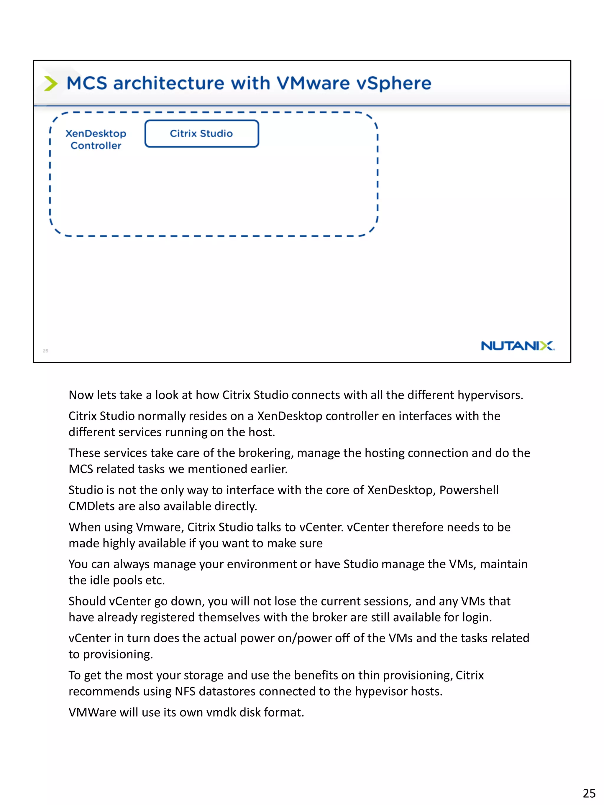 Now lets take a look at how Citrix Studio connects with all the different hypervisors.
Citrix Studio normally resides on a XenDesktop controller en interfaces with the
different services running on the host.
These services take care of the brokering, manage the hosting connection and do the
MCS related tasks we mentioned earlier.
Studio is not the only way to interface with the core of XenDesktop, Powershell
CMDlets are also available directly.
When using Vmware, Citrix Studio talks to vCenter. vCenter therefore needs to be
made highly available if you want to make sure
You can always manage your environment or have Studio manage the VMs, maintain
the idle pools etc.
Should vCenter go down, you will not lose the current sessions, and any VMs that
have already registered themselves with the broker are still available for login.
vCenter in turn does the actual power on/power off of the VMs and the tasks related
to provisioning.
To get the most your storage and use the benefits on thin provisioning, Citrix
recommends using NFS datastores connected to the hypevisor hosts.
VMWare will use its own vmdk disk format.
25
 