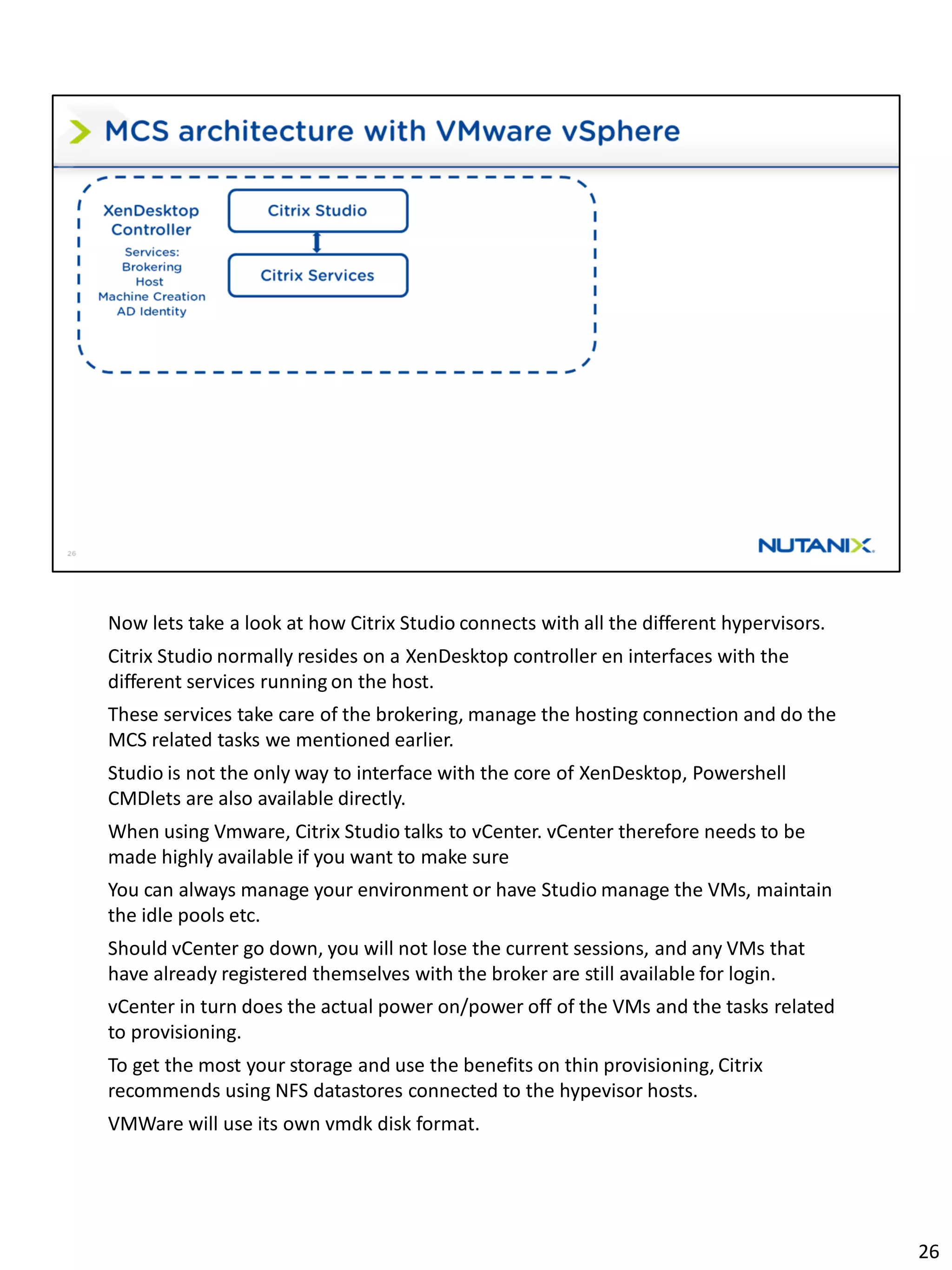 Now lets take a look at how Citrix Studio connects with all the different hypervisors.
Citrix Studio normally resides on a XenDesktop controller en interfaces with the
different services running on the host.
These services take care of the brokering, manage the hosting connection and do the
MCS related tasks we mentioned earlier.
Studio is not the only way to interface with the core of XenDesktop, Powershell
CMDlets are also available directly.
When using Vmware, Citrix Studio talks to vCenter. vCenter therefore needs to be
made highly available if you want to make sure
You can always manage your environment or have Studio manage the VMs, maintain
the idle pools etc.
Should vCenter go down, you will not lose the current sessions, and any VMs that
have already registered themselves with the broker are still available for login.
vCenter in turn does the actual power on/power off of the VMs and the tasks related
to provisioning.
To get the most your storage and use the benefits on thin provisioning, Citrix
recommends using NFS datastores connected to the hypevisor hosts.
VMWare will use its own vmdk disk format.
26
 