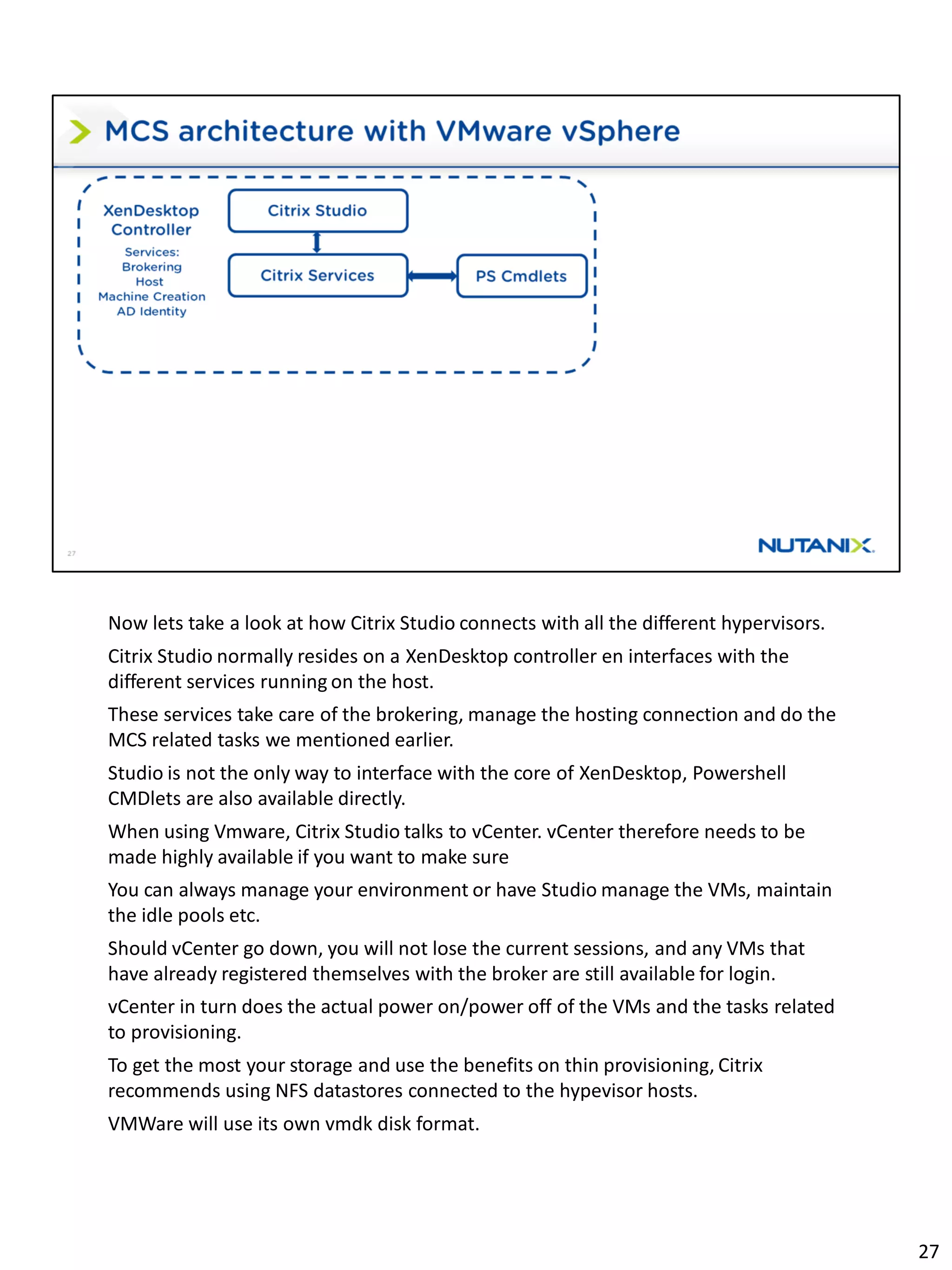 Now lets take a look at how Citrix Studio connects with all the different hypervisors.
Citrix Studio normally resides on a XenDesktop controller en interfaces with the
different services running on the host.
These services take care of the brokering, manage the hosting connection and do the
MCS related tasks we mentioned earlier.
Studio is not the only way to interface with the core of XenDesktop, Powershell
CMDlets are also available directly.
When using Vmware, Citrix Studio talks to vCenter. vCenter therefore needs to be
made highly available if you want to make sure
You can always manage your environment or have Studio manage the VMs, maintain
the idle pools etc.
Should vCenter go down, you will not lose the current sessions, and any VMs that
have already registered themselves with the broker are still available for login.
vCenter in turn does the actual power on/power off of the VMs and the tasks related
to provisioning.
To get the most your storage and use the benefits on thin provisioning, Citrix
recommends using NFS datastores connected to the hypevisor hosts.
VMWare will use its own vmdk disk format.
27
 