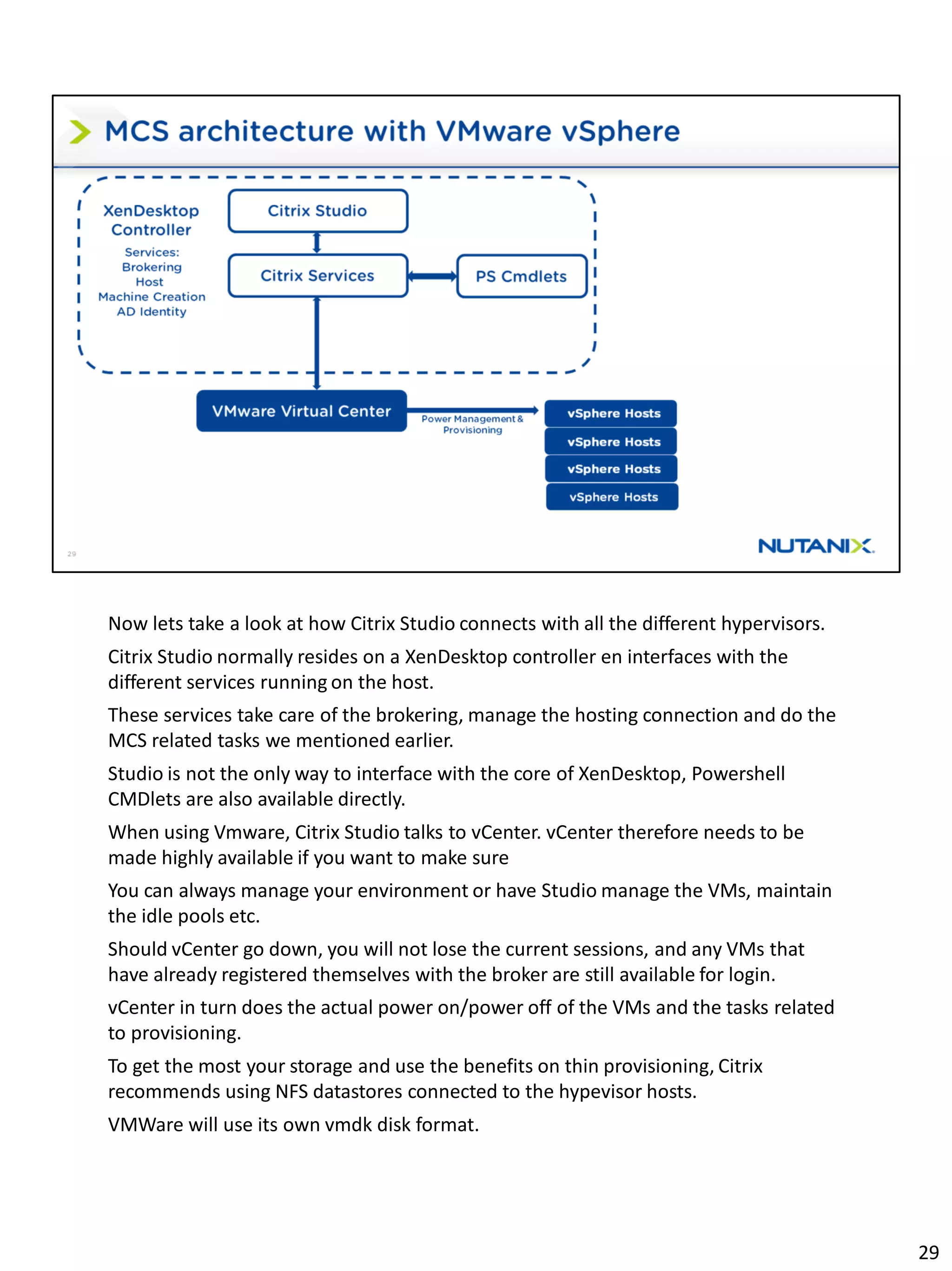 Now lets take a look at how Citrix Studio connects with all the different hypervisors.
Citrix Studio normally resides on a XenDesktop controller en interfaces with the
different services running on the host.
These services take care of the brokering, manage the hosting connection and do the
MCS related tasks we mentioned earlier.
Studio is not the only way to interface with the core of XenDesktop, Powershell
CMDlets are also available directly.
When using Vmware, Citrix Studio talks to vCenter. vCenter therefore needs to be
made highly available if you want to make sure
You can always manage your environment or have Studio manage the VMs, maintain
the idle pools etc.
Should vCenter go down, you will not lose the current sessions, and any VMs that
have already registered themselves with the broker are still available for login.
vCenter in turn does the actual power on/power off of the VMs and the tasks related
to provisioning.
To get the most your storage and use the benefits on thin provisioning, Citrix
recommends using NFS datastores connected to the hypevisor hosts.
VMWare will use its own vmdk disk format.
29
 