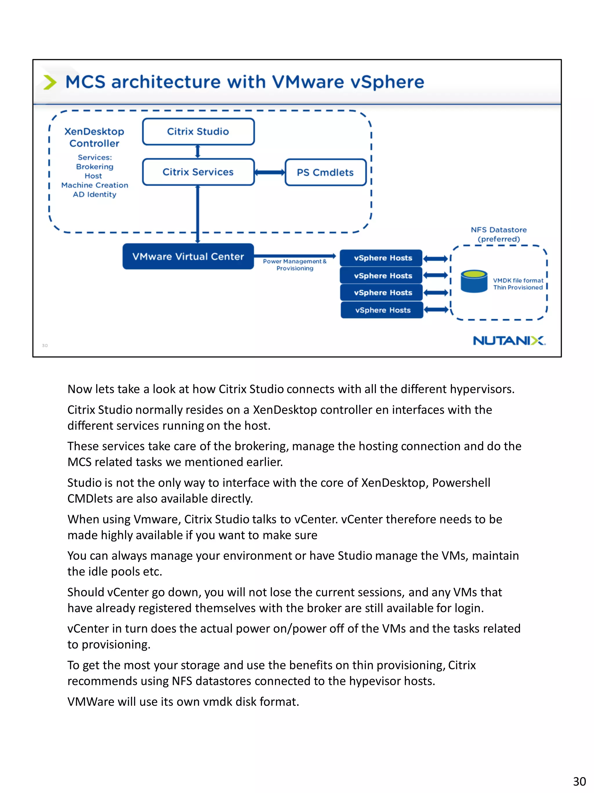 Now lets take a look at how Citrix Studio connects with all the different hypervisors.
Citrix Studio normally resides on a XenDesktop controller en interfaces with the
different services running on the host.
These services take care of the brokering, manage the hosting connection and do the
MCS related tasks we mentioned earlier.
Studio is not the only way to interface with the core of XenDesktop, Powershell
CMDlets are also available directly.
When using Vmware, Citrix Studio talks to vCenter. vCenter therefore needs to be
made highly available if you want to make sure
You can always manage your environment or have Studio manage the VMs, maintain
the idle pools etc.
Should vCenter go down, you will not lose the current sessions, and any VMs that
have already registered themselves with the broker are still available for login.
vCenter in turn does the actual power on/power off of the VMs and the tasks related
to provisioning.
To get the most your storage and use the benefits on thin provisioning, Citrix
recommends using NFS datastores connected to the hypevisor hosts.
VMWare will use its own vmdk disk format.
30
 