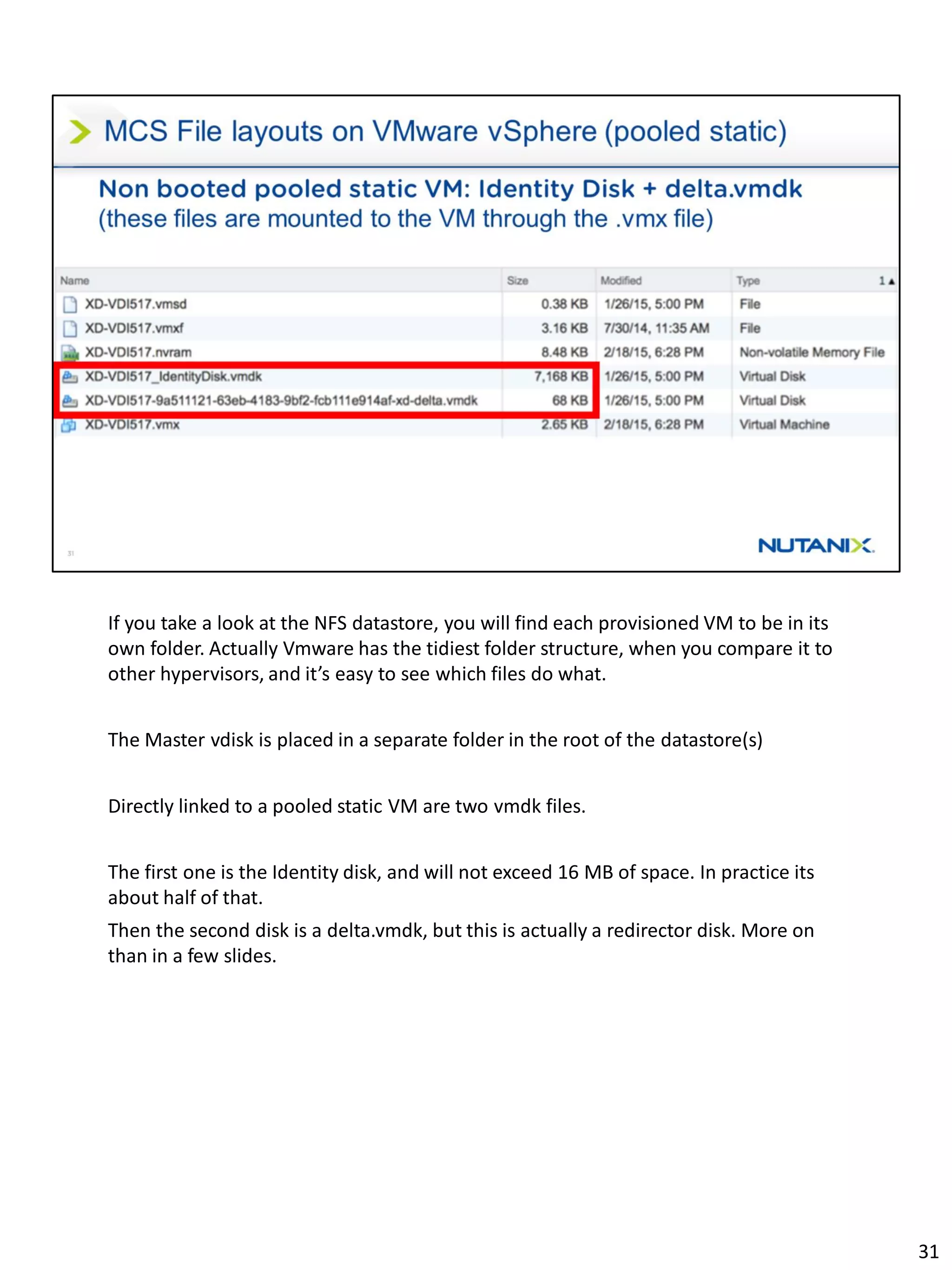 If you take a look at the NFS datastore, you will find each provisioned VM to be in its
own folder. Actually Vmware has the tidiest folder structure, when you compare it to
other hypervisors, and it’s easy to see which files do what.
The Master vdisk is placed in a separate folder in the root of the datastore(s)
Directly linked to a pooled static VM are two vmdk files.
The first one is the Identity disk, and will not exceed 16 MB of space. In practice its
about half of that.
Then the second disk is a delta.vmdk, but this is actually a redirector disk. More on
than in a few slides.
31
 
