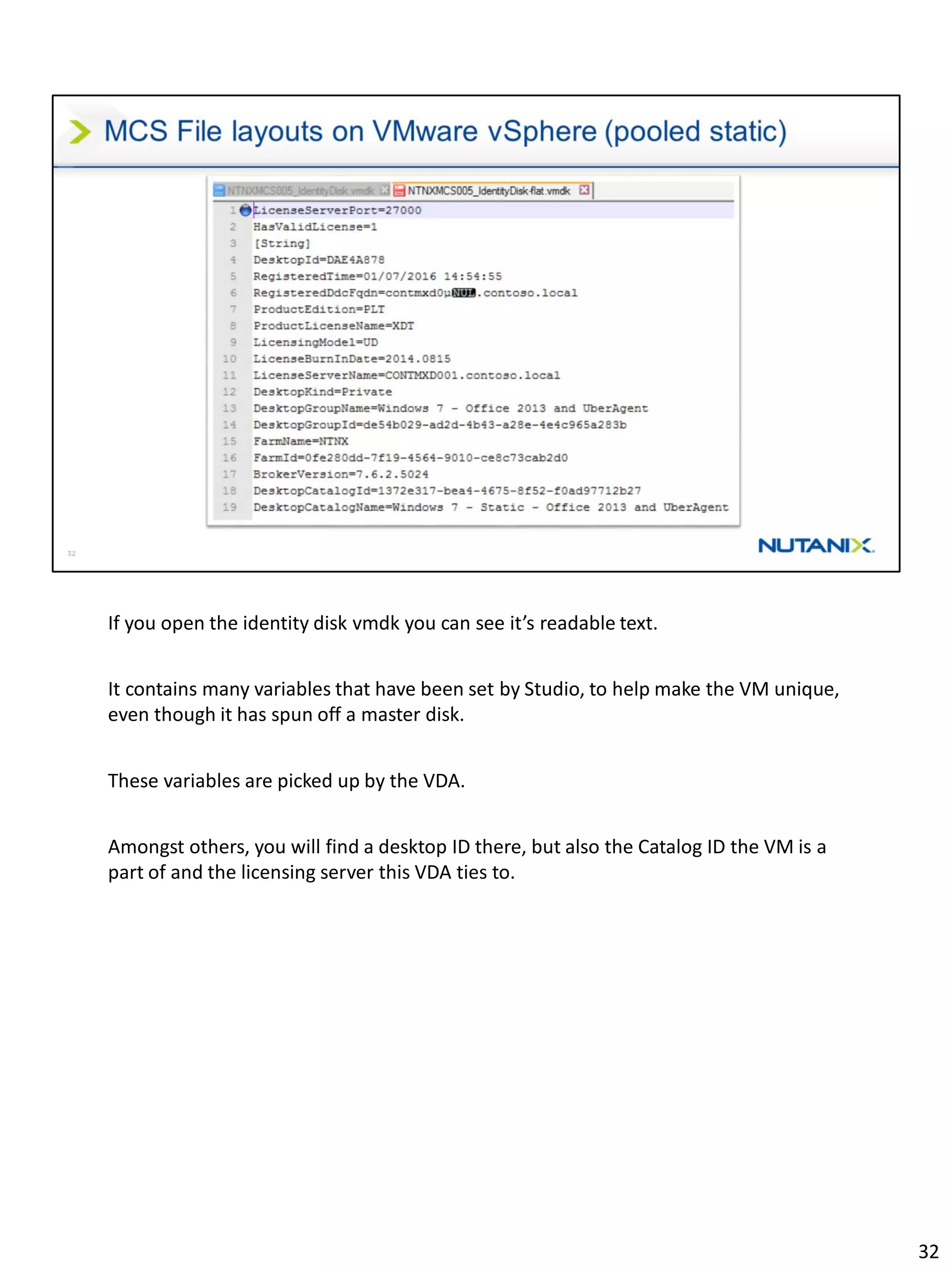 If you open the identity disk vmdk you can see it’s readable text.
It contains many variables that have been set by Studio, to help make the VM unique,
even though it has spun off a master disk.
These variables are picked up by the VDA.
Amongst others, you will find a desktop ID there, but also the Catalog ID the VM is a
part of and the licensing server this VDA ties to.
32
 