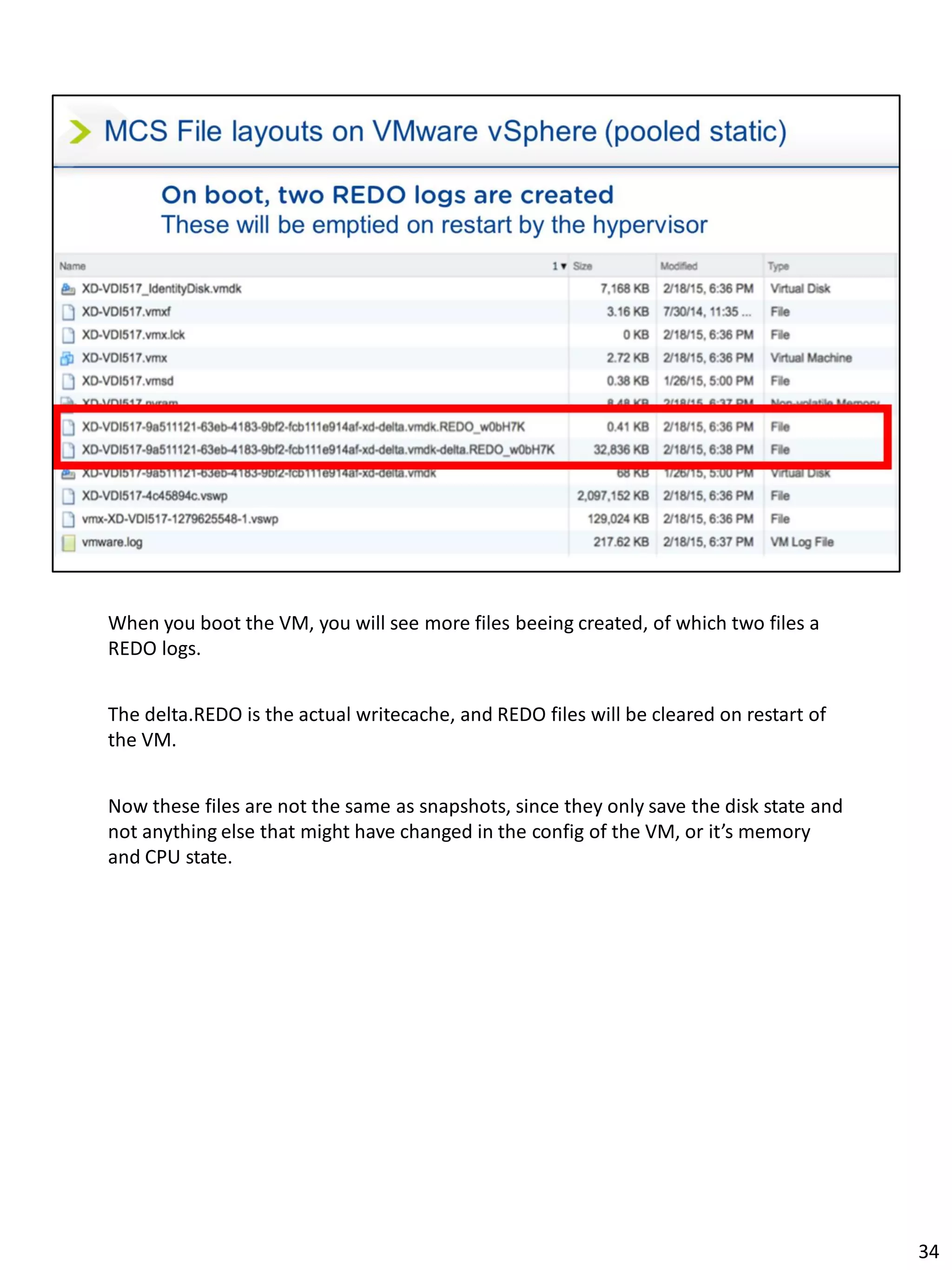 When you boot the VM, you will see more files beeing created, of which two files a
REDO logs.
The delta.REDO is the actual writecache, and REDO files will be cleared on restart of
the VM.
Now these files are not the same as snapshots, since they only save the disk state and
not anything else that might have changed in the config of the VM, or it’s memory
and CPU state.
34
 