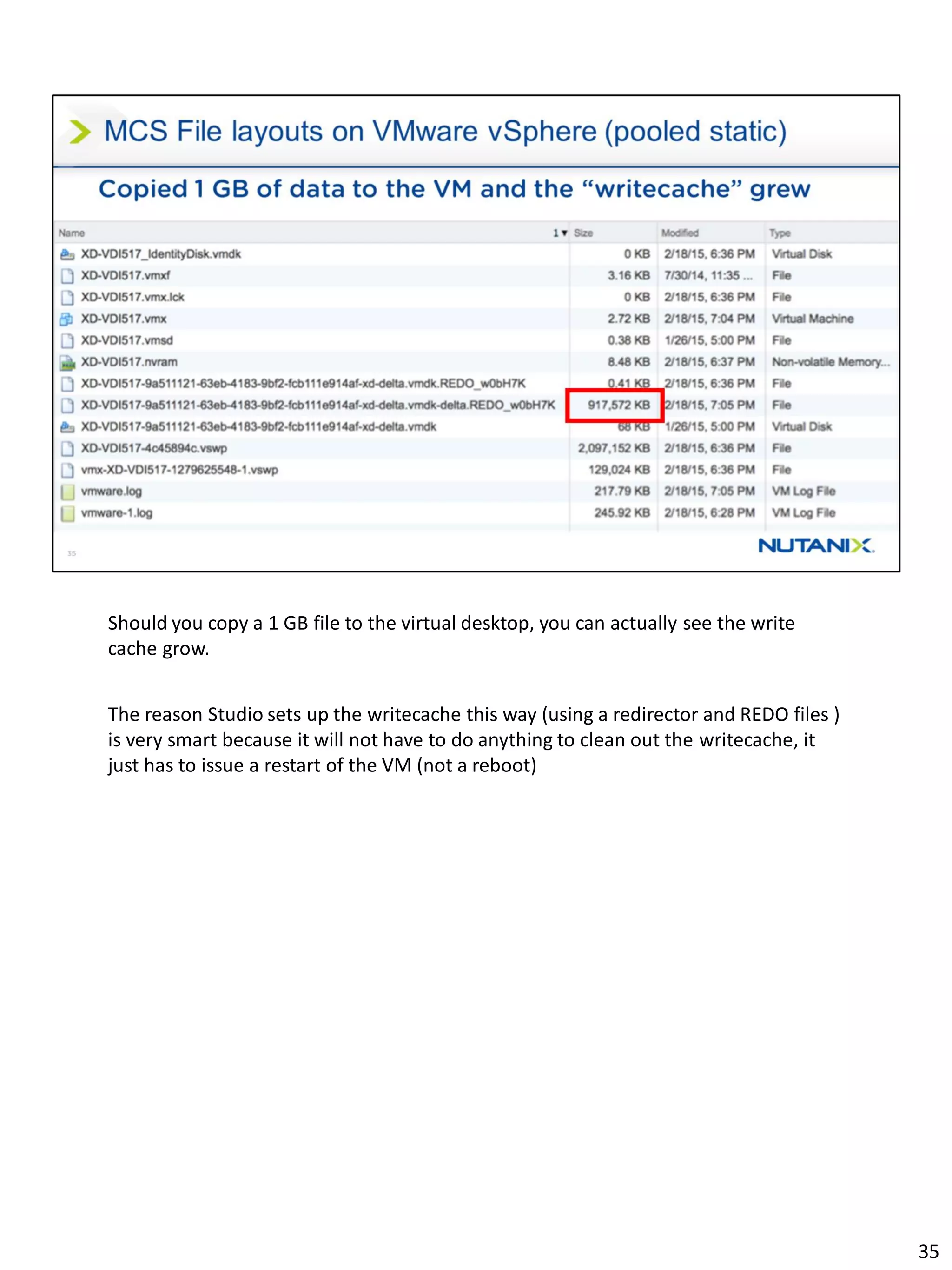 Should you copy a 1 GB file to the virtual desktop, you can actually see the write
cache grow.
The reason Studio sets up the writecache this way (using a redirector and REDO files )
is very smart because it will not have to do anything to clean out the writecache, it
just has to issue a restart of the VM (not a reboot)
35
 