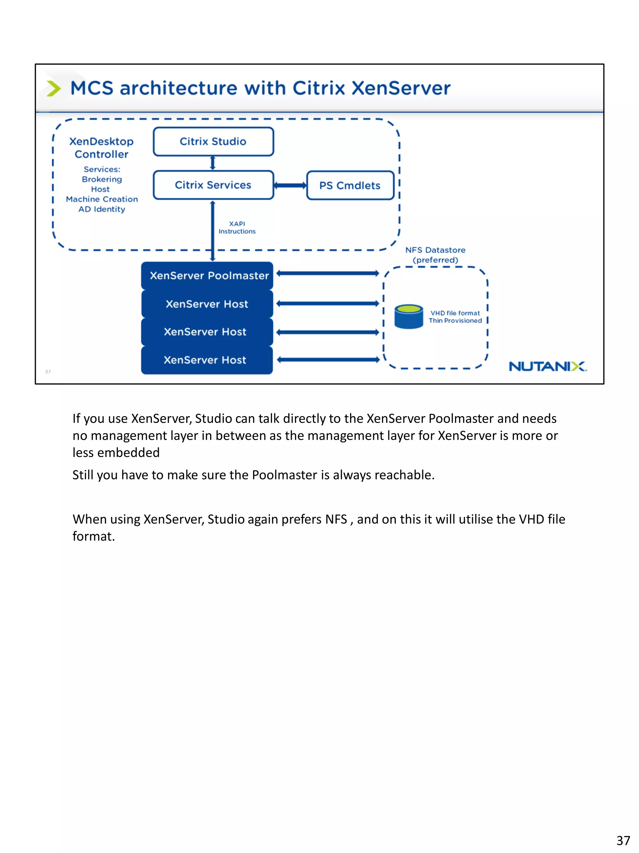 If you use XenServer, Studio can talk directly to the XenServer Poolmaster and needs
no management layer in between as the management layer for XenServer is more or
less embedded
Still you have to make sure the Poolmaster is always reachable.
When using XenServer, Studio again prefers NFS , and on this it will utilise the VHD file
format.
37
 