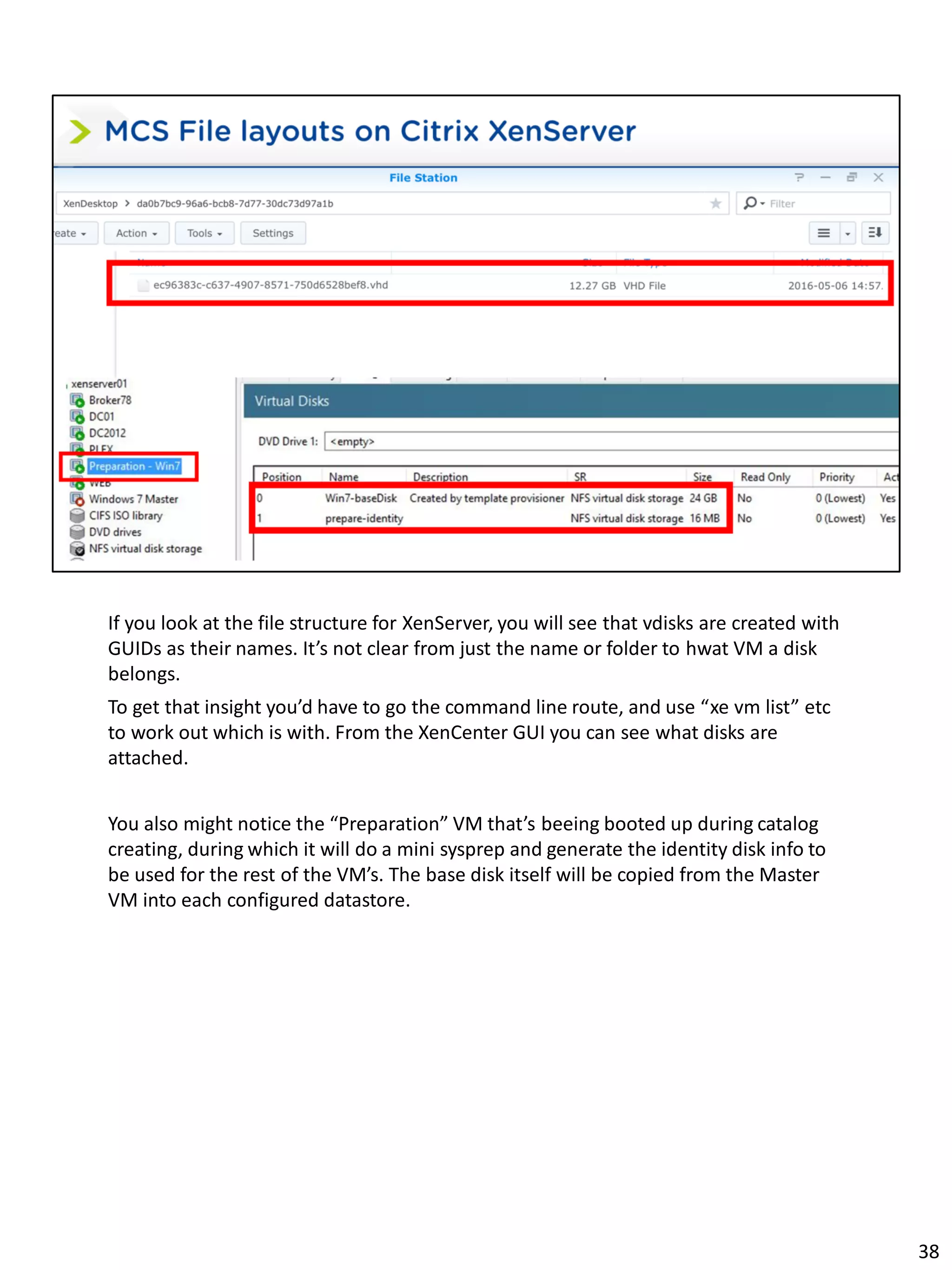 If you look at the file structure for XenServer, you will see that vdisks are created with
GUIDs as their names. It’s not clear from just the name or folder to hwat VM a disk
belongs.
To get that insight you’d have to go the command line route, and use “xe vm list” etc
to work out which is with. From the XenCenter GUI you can see what disks are
attached.
You also might notice the “Preparation” VM that’s beeing booted up during catalog
creating, during which it will do a mini sysprep and generate the identity disk info to
be used for the rest of the VM’s. The base disk itself will be copied from the Master
VM into each configured datastore.
38
 