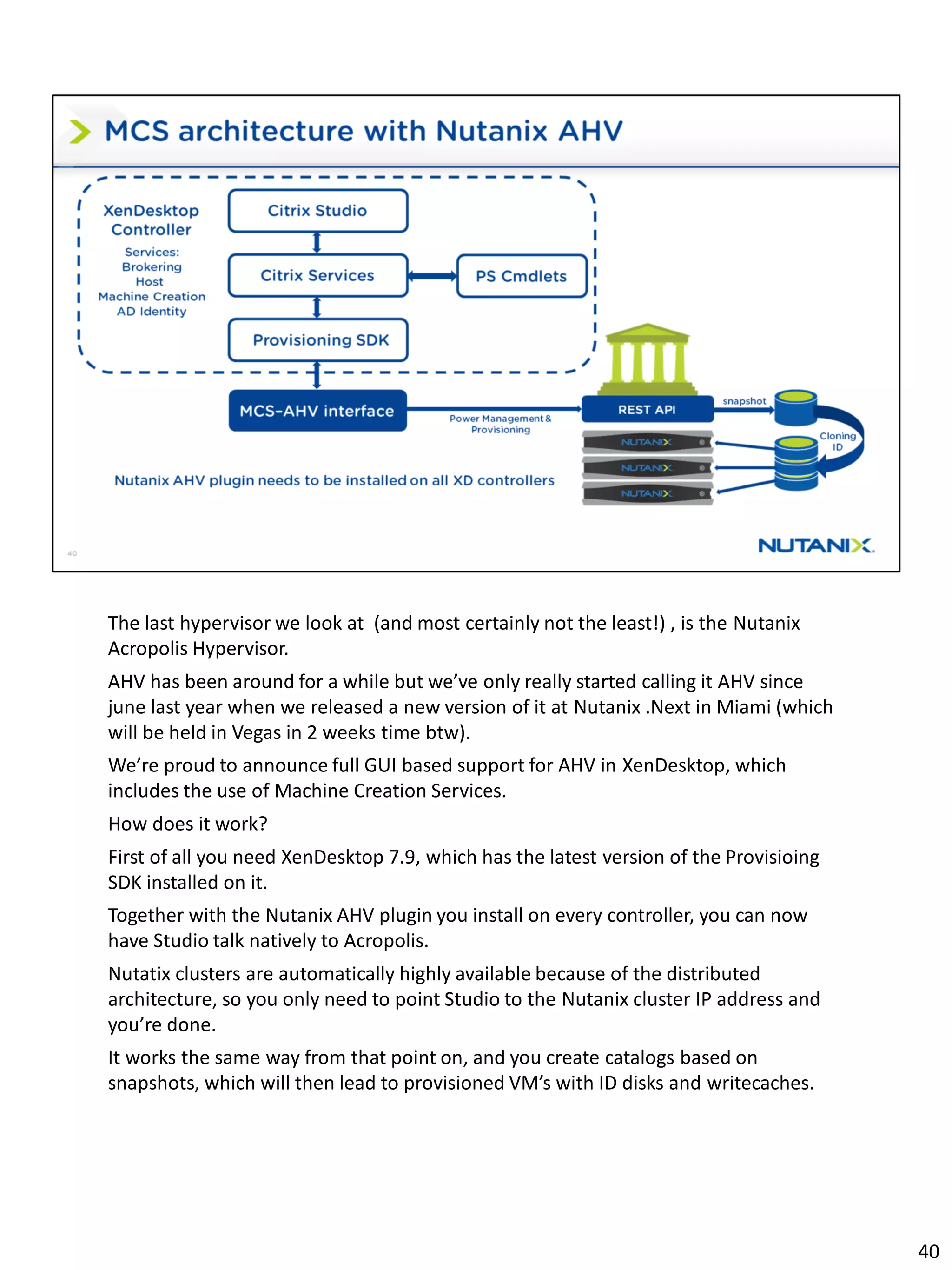 The last hypervisor we look at (and most certainly not the least!) , is the Nutanix
Acropolis Hypervisor.
AHV has been around for a while but we’ve only really started calling it AHV since
june last year when we released a new version of it at Nutanix .Next in Miami (which
will be held in Vegas in 2 weeks time btw).
We’re proud to announce full GUI based support for AHV in XenDesktop, which
includes the use of Machine Creation Services.
How does it work?
First of all you need XenDesktop 7.9, which has the latest version of the Provisioing
SDK installed on it.
Together with the Nutanix AHV plugin you install on every controller, you can now
have Studio talk natively to Acropolis.
Nutatix clusters are automatically highly available because of the distributed
architecture, so you only need to point Studio to the Nutanix cluster IP address and
you’re done.
It works the same way from that point on, and you create catalogs based on
snapshots, which will then lead to provisioned VM’s with ID disks and writecaches.
40
 