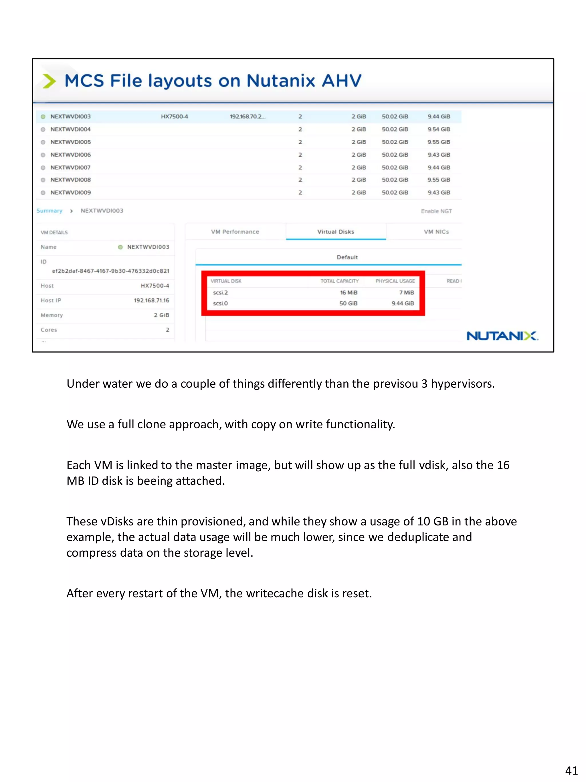 Under water we do a couple of things differently than the previsou 3 hypervisors.
We use a full clone approach, with copy on write functionality.
Each VM is linked to the master image, but will show up as the full vdisk, also the 16
MB ID disk is beeing attached.
These vDisks are thin provisioned, and while they show a usage of 10 GB in the above
example, the actual data usage will be much lower, since we deduplicate and
compress data on the storage level.
After every restart of the VM, the writecache disk is reset.
41
 