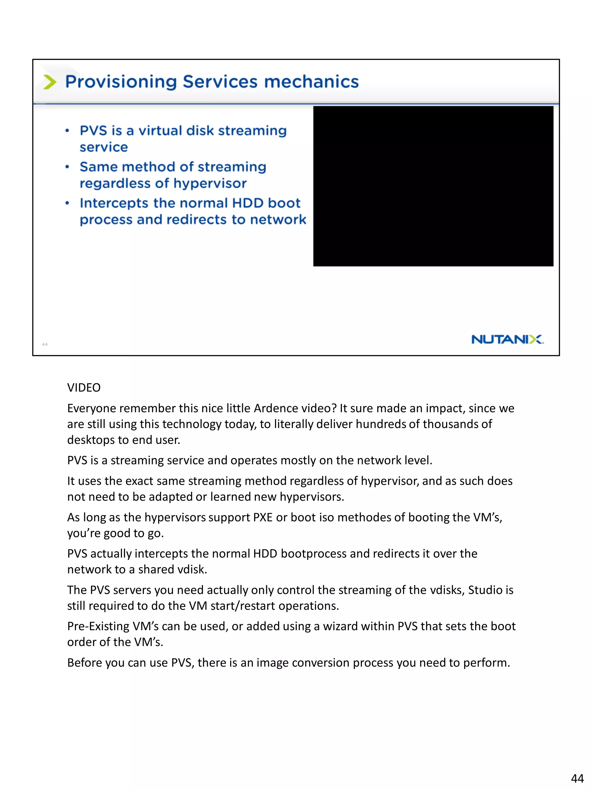 VIDEO
Everyone remember this nice little Ardence video? It sure made an impact, since we
are still using this technology today, to literally deliver hundreds of thousands of
desktops to end user.
PVS is a streaming service and operates mostly on the network level.
It uses the exact same streaming method regardless of hypervisor, and as such does
not need to be adapted or learned new hypervisors.
As long as the hypervisors support PXE or boot iso methodes of booting the VM’s,
you’re good to go.
PVS actually intercepts the normal HDD bootprocess and redirects it over the
network to a shared vdisk.
The PVS servers you need actually only control the streaming of the vdisks, Studio is
still required to do the VM start/restart operations.
Pre-Existing VM’s can be used, or added using a wizard within PVS that sets the boot
order of the VM’s.
Before you can use PVS, there is an image conversion process you need to perform.
44
 