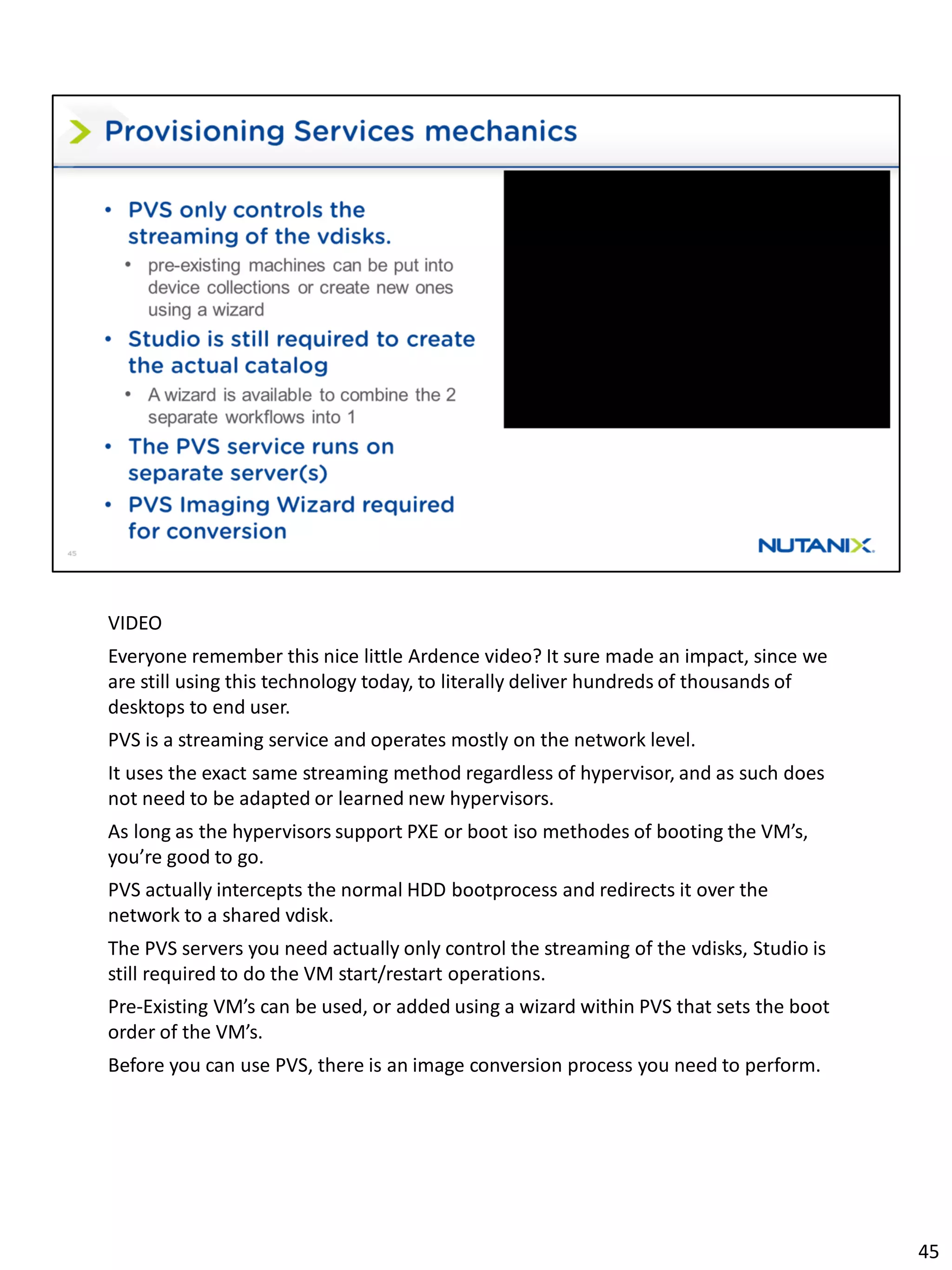 VIDEO
Everyone remember this nice little Ardence video? It sure made an impact, since we
are still using this technology today, to literally deliver hundreds of thousands of
desktops to end user.
PVS is a streaming service and operates mostly on the network level.
It uses the exact same streaming method regardless of hypervisor, and as such does
not need to be adapted or learned new hypervisors.
As long as the hypervisors support PXE or boot iso methodes of booting the VM’s,
you’re good to go.
PVS actually intercepts the normal HDD bootprocess and redirects it over the
network to a shared vdisk.
The PVS servers you need actually only control the streaming of the vdisks, Studio is
still required to do the VM start/restart operations.
Pre-Existing VM’s can be used, or added using a wizard within PVS that sets the boot
order of the VM’s.
Before you can use PVS, there is an image conversion process you need to perform.
45
 