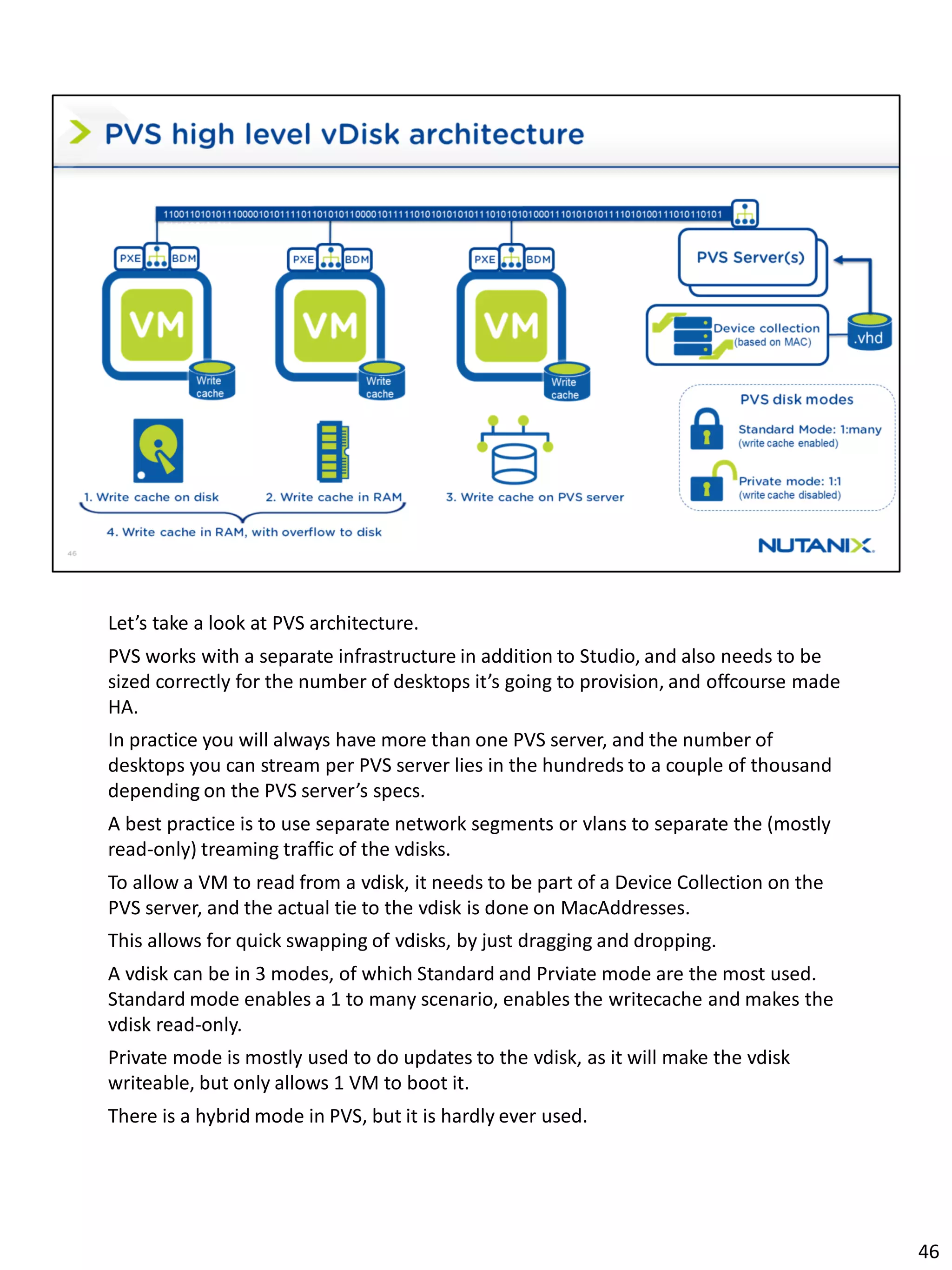 Let’s take a look at PVS architecture.
PVS works with a separate infrastructure in addition to Studio, and also needs to be
sized correctly for the number of desktops it’s going to provision, and offcourse made
HA.
In practice you will always have more than one PVS server, and the number of
desktops you can stream per PVS server lies in the hundreds to a couple of thousand
depending on the PVS server’s specs.
A best practice is to use separate network segments or vlans to separate the (mostly
read-only) treaming traffic of the vdisks.
To allow a VM to read from a vdisk, it needs to be part of a Device Collection on the
PVS server, and the actual tie to the vdisk is done on MacAddresses.
This allows for quick swapping of vdisks, by just dragging and dropping.
A vdisk can be in 3 modes, of which Standard and Prviate mode are the most used.
Standard mode enables a 1 to many scenario, enables the writecache and makes the
vdisk read-only.
Private mode is mostly used to do updates to the vdisk, as it will make the vdisk
writeable, but only allows 1 VM to boot it.
There is a hybrid mode in PVS, but it is hardly ever used.
46
 