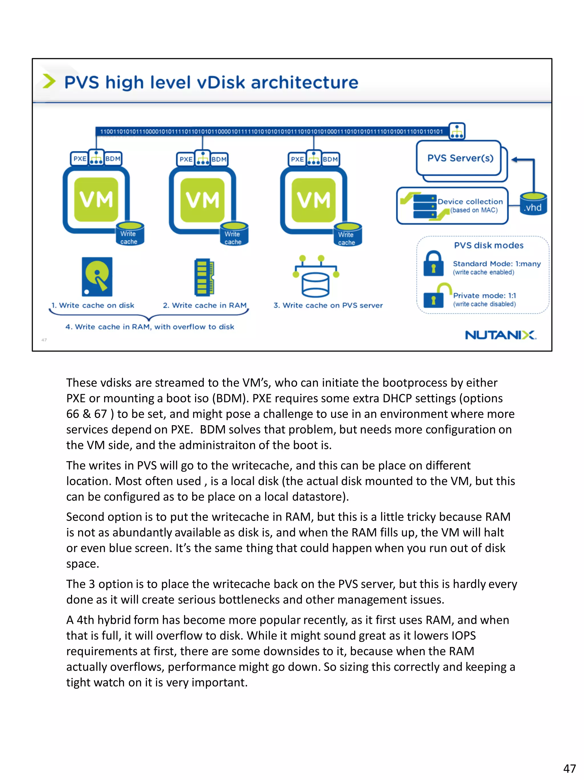 These vdisks are streamed to the VM’s, who can initiate the bootprocess by either
PXE or mounting a boot iso (BDM). PXE requires some extra DHCP settings (options
66 & 67 ) to be set, and might pose a challenge to use in an environment where more
services depend on PXE. BDM solves that problem, but needs more configuration on
the VM side, and the administraiton of the boot is.
The writes in PVS will go to the writecache, and this can be place on different
location. Most often used , is a local disk (the actual disk mounted to the VM, but this
can be configured as to be place on a local datastore).
Second option is to put the writecache in RAM, but this is a little tricky because RAM
is not as abundantly available as disk is, and when the RAM fills up, the VM will halt
or even blue screen. It’s the same thing that could happen when you run out of disk
space.
The 3 option is to place the writecache back on the PVS server, but this is hardly every
done as it will create serious bottlenecks and other management issues.
A 4th hybrid form has become more popular recently, as it first uses RAM, and when
that is full, it will overflow to disk. While it might sound great as it lowers IOPS
requirements at first, there are some downsides to it, because when the RAM
actually overflows, performance might go down. So sizing this correctly and keeping a
tight watch on it is very important.
47
 