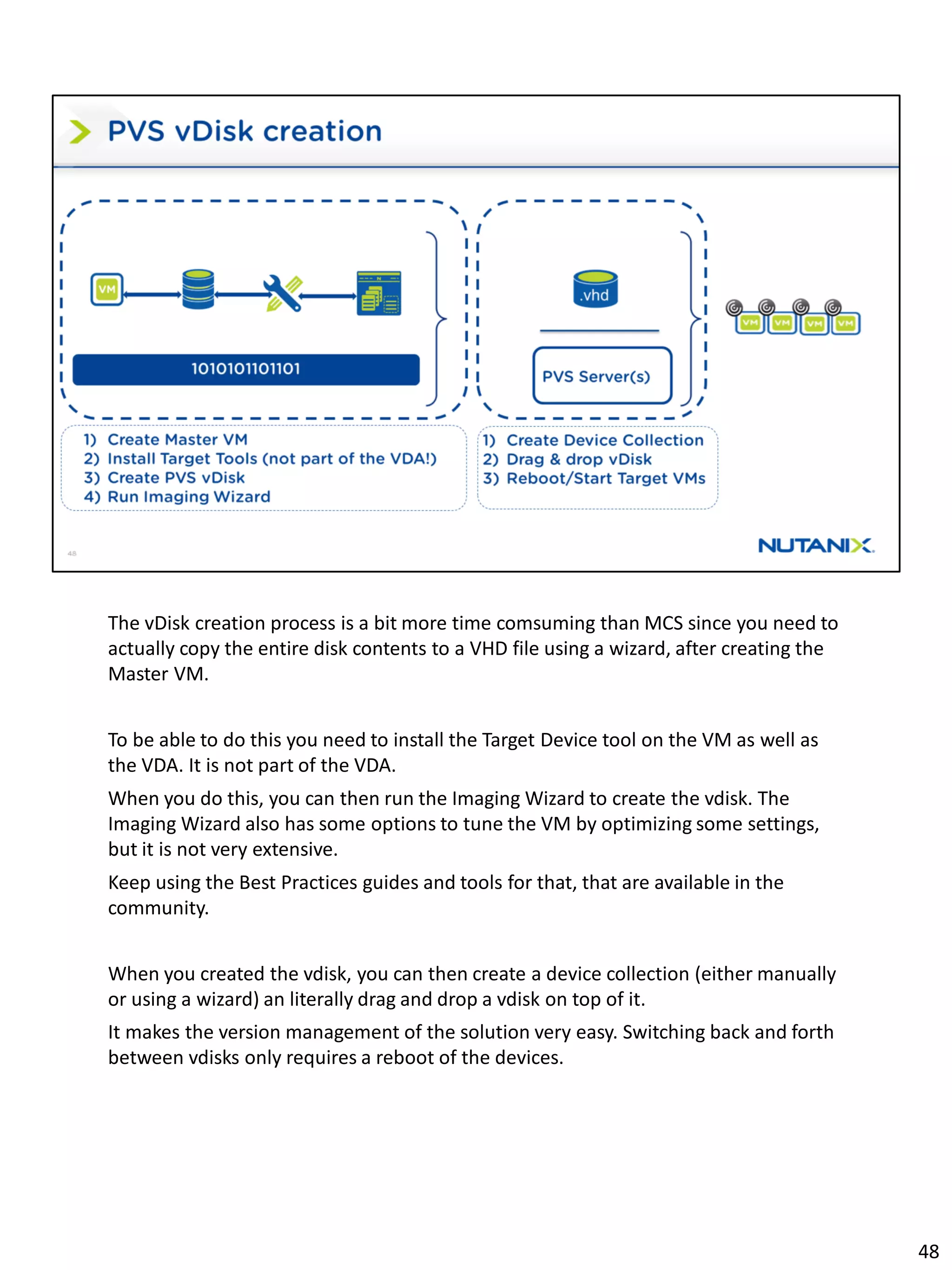 The vDisk creation process is a bit more time comsuming than MCS since you need to
actually copy the entire disk contents to a VHD file using a wizard, after creating the
Master VM.
To be able to do this you need to install the Target Device tool on the VM as well as
the VDA. It is not part of the VDA.
When you do this, you can then run the Imaging Wizard to create the vdisk. The
Imaging Wizard also has some options to tune the VM by optimizing some settings,
but it is not very extensive.
Keep using the Best Practices guides and tools for that, that are available in the
community.
When you created the vdisk, you can then create a device collection (either manually
or using a wizard) an literally drag and drop a vdisk on top of it.
It makes the version management of the solution very easy. Switching back and forth
between vdisks only requires a reboot of the devices.
48
 