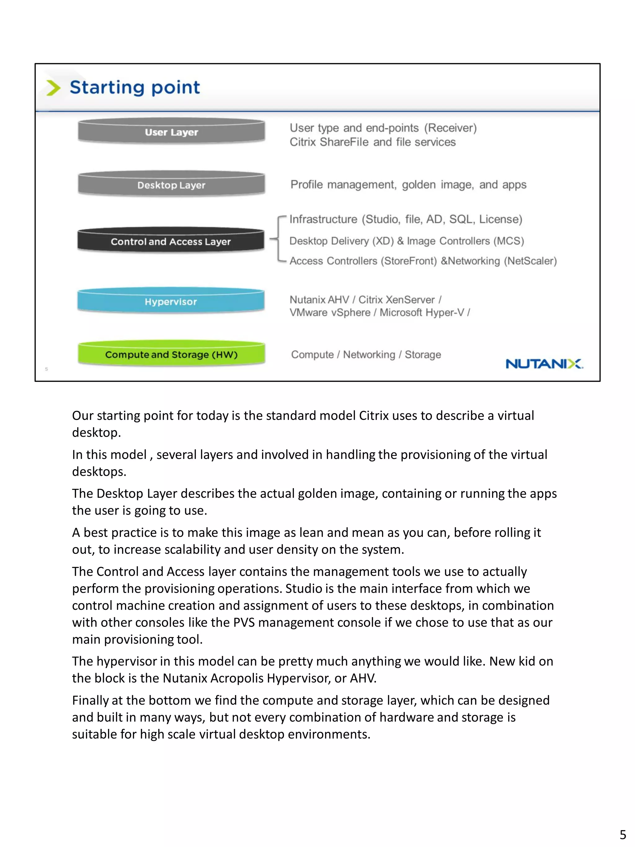Our starting point for today is the standard model Citrix uses to describe a virtual
desktop.
In this model , several layers and involved in handling the provisioning of the virtual
desktops.
The Desktop Layer describes the actual golden image, containing or running the apps
the user is going to use.
A best practice is to make this image as lean and mean as you can, before rolling it
out, to increase scalability and user density on the system.
The Control and Access layer contains the management tools we use to actually
perform the provisioning operations. Studio is the main interface from which we
control machine creation and assignment of users to these desktops, in combination
with other consoles like the PVS management console if we chose to use that as our
main provisioning tool.
The hypervisor in this model can be pretty much anything we would like. New kid on
the block is the Nutanix Acropolis Hypervisor, or AHV.
Finally at the bottom we find the compute and storage layer, which can be designed
and built in many ways, but not every combination of hardware and storage is
suitable for high scale virtual desktop environments.
5
 
