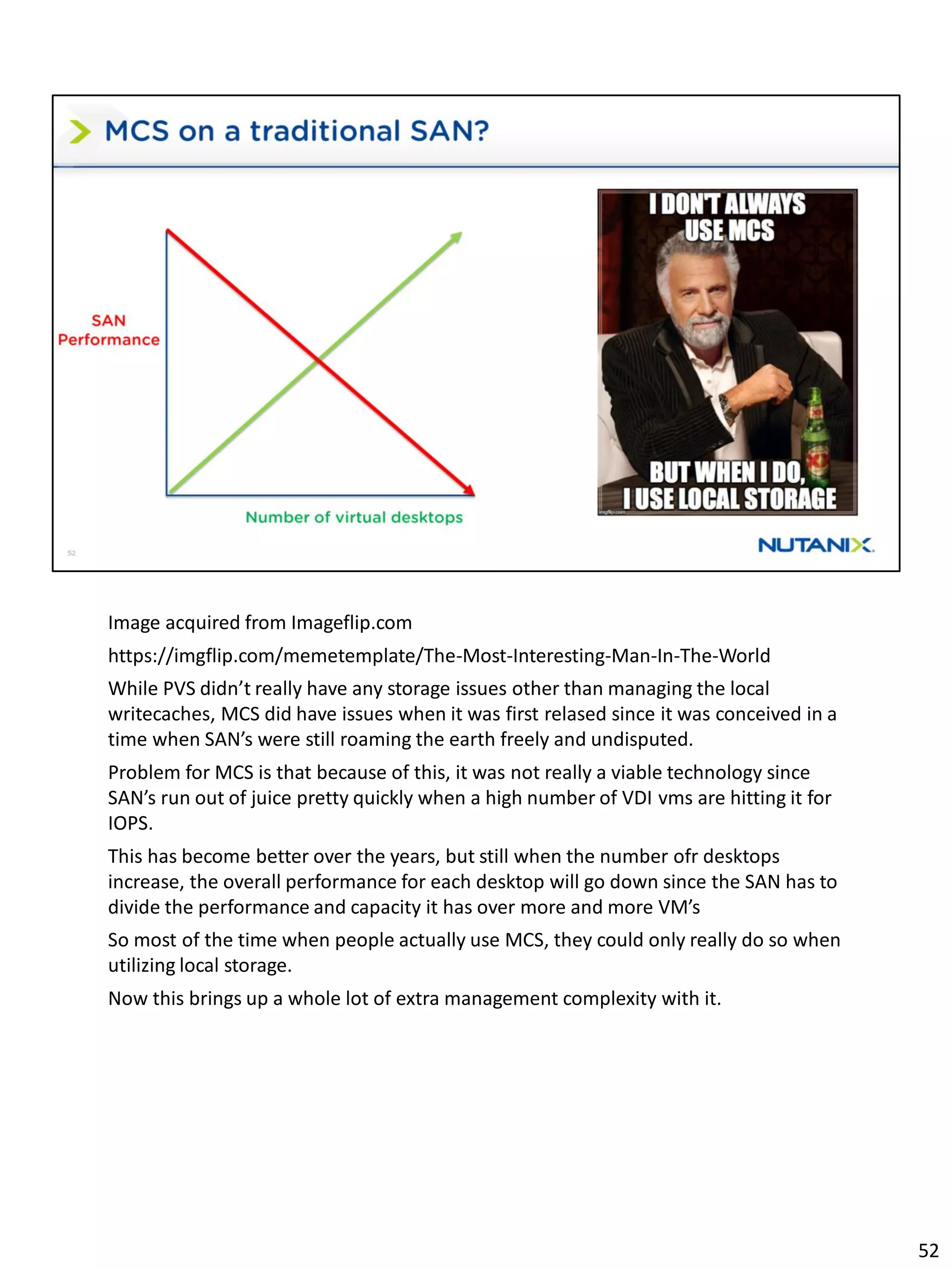 Image acquired from Imageflip.com
https://imgflip.com/memetemplate/The-Most-Interesting-Man-In-The-World
While PVS didn’t really have any storage issues other than managing the local
writecaches, MCS did have issues when it was first relased since it was conceived in a
time when SAN’s were still roaming the earth freely and undisputed.
Problem for MCS is that because of this, it was not really a viable technology since
SAN’s run out of juice pretty quickly when a high number of VDI vms are hitting it for
IOPS.
This has become better over the years, but still when the number ofr desktops
increase, the overall performance for each desktop will go down since the SAN has to
divide the performance and capacity it has over more and more VM’s
So most of the time when people actually use MCS, they could only really do so when
utilizing local storage.
Now this brings up a whole lot of extra management complexity with it.
52
 